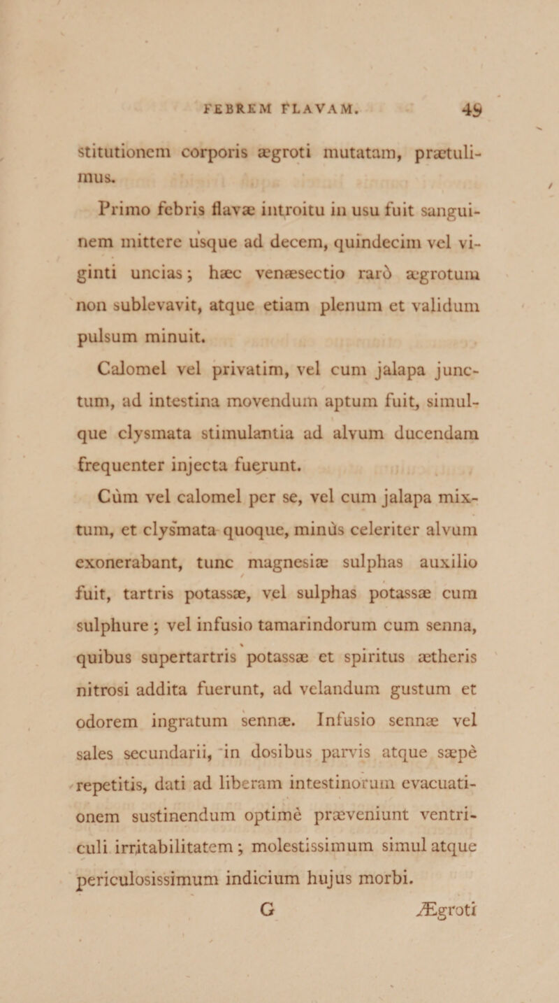 stitutioncm corporis aegroti mutatam, praetuli¬ mus. Primo febris flava introitu in usu fuit sangui¬ nem mittere usque ad decem, quindecim vel vi- ginti uncias; hac venasectio rar5 agrotum non sublevavit, atque etiam plenum et validum pulsum minuit. Calomel vel privatim, vel cum jalapa junc¬ tum, ad intestina movendum aptum fuit, simul- que clysmata stimulantia ad alvum ducendam frequenter injecta fuejrunt. Cum vel calomel per se, vel cum jalapa mix¬ tum, et clysmata quoque, minus celeriter alvum exonerabant, tunc magnesise sulphas auxilio / 9 fuit, tartris potassae, vel sulphas potassae cum sulphure ; vel infusio tamarindorum cum senna, % quibus supertartris potassae et spiritus tetheris nitrosi addita fuerunt, ad velandum gustum et odorem ingratum sennee. Infusio sennae vel sales secundarii, in dosibus parvis atque saepe repetitis, dati ad liberam intestinorum evacuati- onem sustinendum optime praeveniunt ventri¬ culi irritabilitatem; molestissimum simul atque periculosissimum indicium hujus morbi. G yEgroti