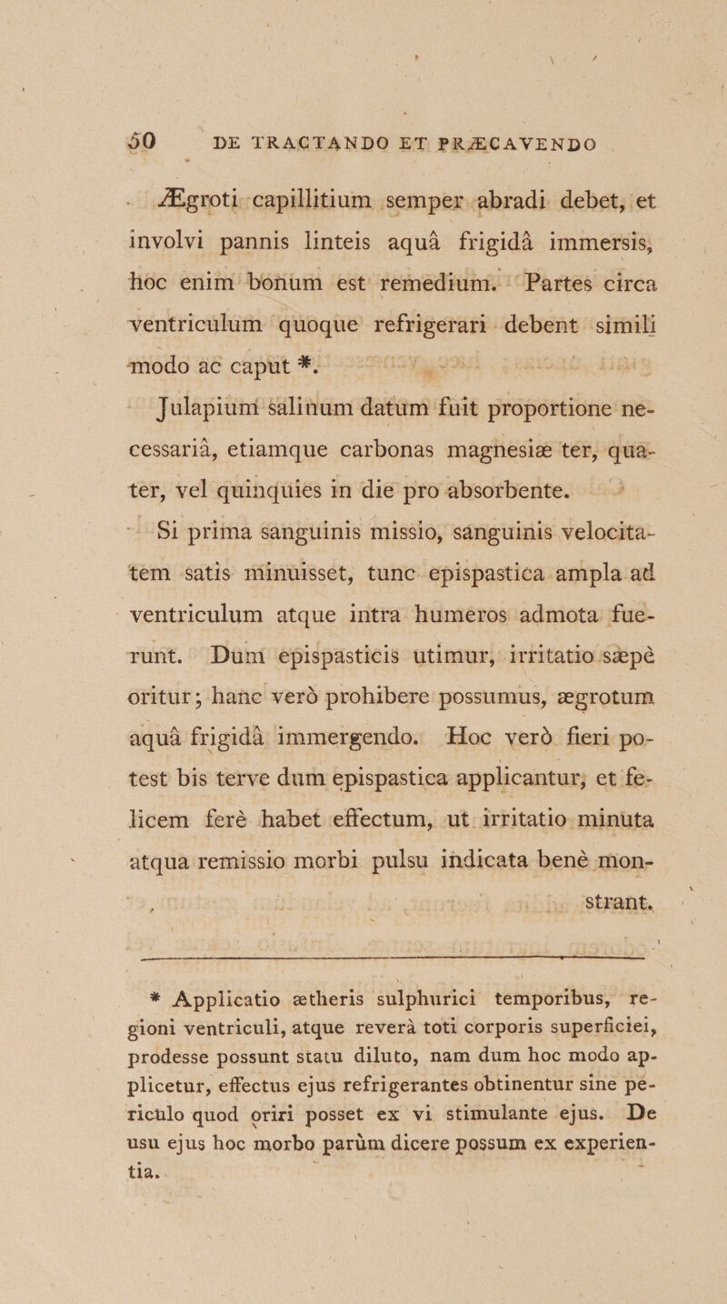 . * \ ' iEgroti capillitium semper abradi debet, et involvi pannis linteis aqua frigida immersis, hoc enim borium est remedium. Partes circa ventriculum quoque refrigerari debent similj modo ac caput *. Julapium salinum datum fuit proportione ne¬ cessaria, etiamque carbonas magnesiae ter, qua¬ ter, vel quinquies in die pro absorbente. Si prima sanguinis missio, sanguinis velocita¬ tem satis minuisset, tunc epispastica ampla ad ventriculum atque intra humeros admota fue¬ runt. Dum epispasticis utimur, irritatio saepe oritur; hanc vero prohibere possumus, aegrotum aqua frigida immergendo. Hoc vero fieri po¬ test bis terve dum epispastica applicantur, et fe¬ licem fere habet effectum, ut irritatio minuta atqua remissio morbi pulsu indicata bene mon¬ strant. * Applicatio aetheris sulphurici temporibus, re¬ gioni ventriculi, atque revera toti corporis superficiei, prodesse possunt statu diluto, nam dum hoc modo ap¬ plicetur, effectus ejus refrigerantes obtinentur sine pe¬ riculo quod oriri posset ex vi stimulante ejus. De usu ejus hoc morbo parum dicere possum ex experien¬ tia.