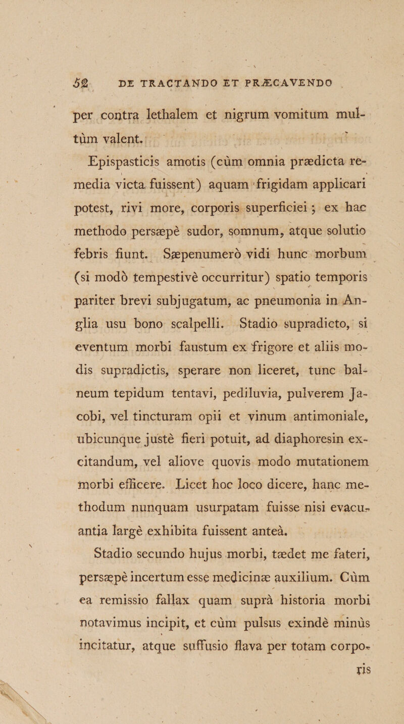per contra lethalem et nigrum vomitum mul¬ tum valent. Epispasticis amotis (cum omnia praedicta re- i * media victa fuissent) aquam frigidam applicari potest, rivi more, corporis superficiei; ex hac methodo persaepe sudor, somnum, atque solutio febris fiunt. S^epenumero vidi hunc morbum (si modo tempestive occurritur) spatio temporis -V * pariter brevi subjugatum, ac pneumonia in An- glia usu bono scalpelli. Stadio supradicto, si eventum morbi faustum ex frigore et aliis mo¬ dis supradictis, sperare non liceret, tunc bal¬ neum tepidum tentavi, pediluvia, pulverem Ja- cobi, vel tincturam opii et vinum antimoniale, ubicunque juste fieri potuit, ad diaphoresin ex¬ citandum, vel aliove quovis modo mutationem ruorbi efficere. Licet hoc loco dicere, hanc me¬ thodum nunquam usurpatam fuisse nisi evacu¬ antia large exhibita fuissent antea. Stadio secundo hujus morbi, taedet me fateri, persaepe incertum esse medicinae auxilium. Cum ea remissio fallax quam supra historia morbi notavimus incipit, et cum pulsus exinde minus incitatur, atque suffusio flava per totam corpo-