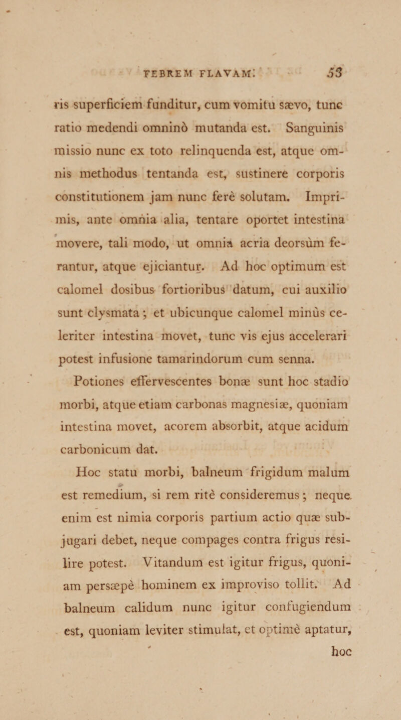 ris superficiem funditur, cum vomitu saevo, tunc ratio medendi omninb mutanda est. Sanguinis missio nunc ex toto relinquenda est, atque om¬ nis methodus tentanda est, sustinere corporis constitutionem jam nunc fere solutam. Impri¬ mis, ante omnia alia, tentare oportet intestina movere, tali modo, ut omnia acria deorsum fe¬ rantur, atque ejiciantur. Ad hoc optimum est calomel dosibus fortioribus datum, cui auxilio sunt clysmata; et ubicunque calomel minus ce¬ leriter intestina movet, tunc vis ejus accelerari potest infusione tamarindorum cum senna. Potiones effervescentes bona? sunt hoc stadio morbi, atque etiam carbonas magnesiae, quoniam intestina movet, acorem absorbit, atque acidum carbonicum dat. Hoc statu morbi, balneum frigidum malum est remedium, si rem rite consideremus; neque, enim est nimia corporis partium actio quae sub¬ jugari debet, neque compages contra frigus resi¬ lire potest. Vitandum est igitur frigus, quoni¬ am persaepe hominem ex improviso tollit. Ad balneum calidum nunc igitur confugiendum est, quoniam leviter stimulat, ct optime aptatur, hoc i v i