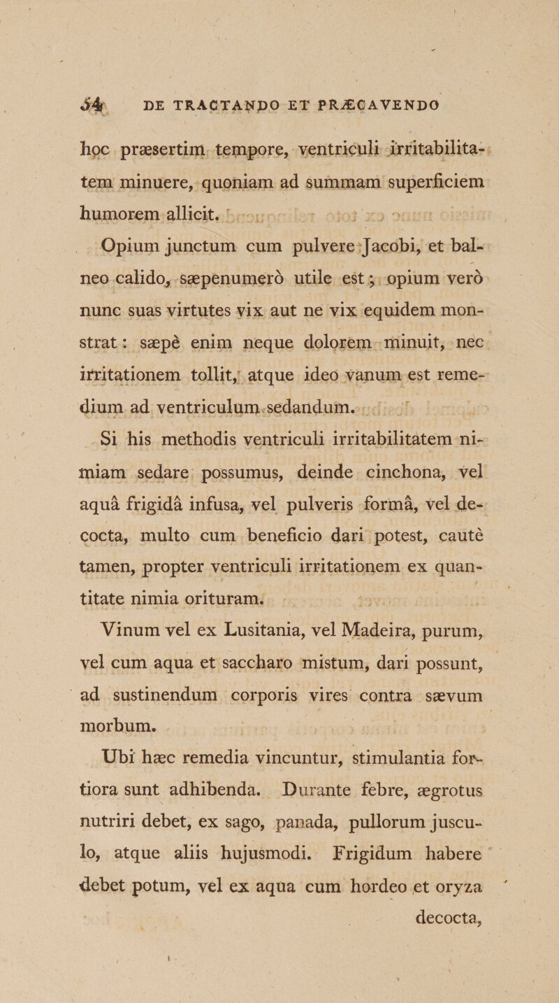 hoc praesertim tempore, ventriculi irritabilita¬ tem minuere, quoniam ad summam superficiem humorem allicit. Opium junctum cum pulvere Jacobi, et bal¬ neo calido, saepenumero utile est; opium vero nunc suas virtutes vix aut ne vix equidem mon¬ strat : saepe enim neque dolorem minuit, nec itritationem tollit, atque ideo vanum est reme¬ dium ad ventriculum sedandum. Si his methodis ventriculi irritabilitatem ni¬ miam sedare possumus, deinde cinchona, vel aqua frigida infusa, vel pulveris forma, vel de¬ cocta, multo cum beneficio dari potest, caute tamen, propter ventriculi irritationem ex quan¬ titate nimia orituram. Vinum vel ex Lusitania, vel Madeira, purum, vel cum aqua et saccharo mistum, dari possunt, ad sustinendum corporis vires contra saevum morbum. Ubi haec remedia vincuntur, stimulantia for¬ tiora sunt adhibenda. Durante febre, aegrotus nutriri debet, ex sago, panada, pullorum juscu¬ lo, atque aliis hujusmodi. Frigidum habere debet potum, vel ex aqua cum hordeo ,et oryza decocta.