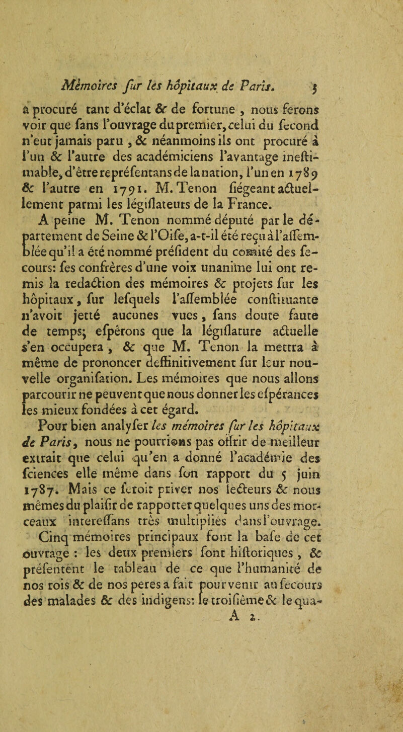 Memoircs fur Its hopitaux de Paris. $ & procure rant d’eclat 6c de fortune , nous ferons voir que fans Fouvragedupremier,celui du fecond n’eut jamais paru , & neanmoins ils ont procure a Fun & Fautre des academiciens Favantage inefti- mable* d’etre reprefentansdelanation, Fun eh 1789 6c Fautre en 1791. M. Tenon fiegeant adluel- lement parmi les legiflateuts de la France. A peine M. Tenon nomme depute parle de- partetnent de Seine & FOife,a-t-il ete re^uaFafTem- bleequ’il a ete nomme prefident du comite des fe- cours: fes confreres d’une voix unanime lui one re- mis la redaction des memoires & projets fur les hopitaux, fur lefquels FaHemblee conftuuante 11 avoit jette aucunes vues, fans doute faute de temps; efperons que la legiflature adtuelle s’en occupera , 6c que M. Tenon la mettra a meme de prononcer deffinitivetnent fur kur nou- velle organifation. Les memoires que nous alions parcourir ne peuvent que nous donneries efperances les mieux fondees a cet egard. Pour bien analyfer les memoires fur les hopitaux de Paris, nous ne pourrions pas oftrir de meiileur extrait que celui qu’en a donne Facaddirie des fciences elle meme dans fon rapport du 5 juin 1787. Mais ce feroir priver nos ledteurs & nous memesdu plailir ae rapporter quelques uns des mor- ceaux intereflans tres multiplies dansFouvrage. Cinq memoires principaux font la bafe de cet ouvrage : les deux premiers font hiltoriques , 6c prefentent le tableau de ce que Fhumanite de nos rois & de nos peres a fait pourvemr aufecours des maiades 6c des indigens: ietroi(ieme& lequa-