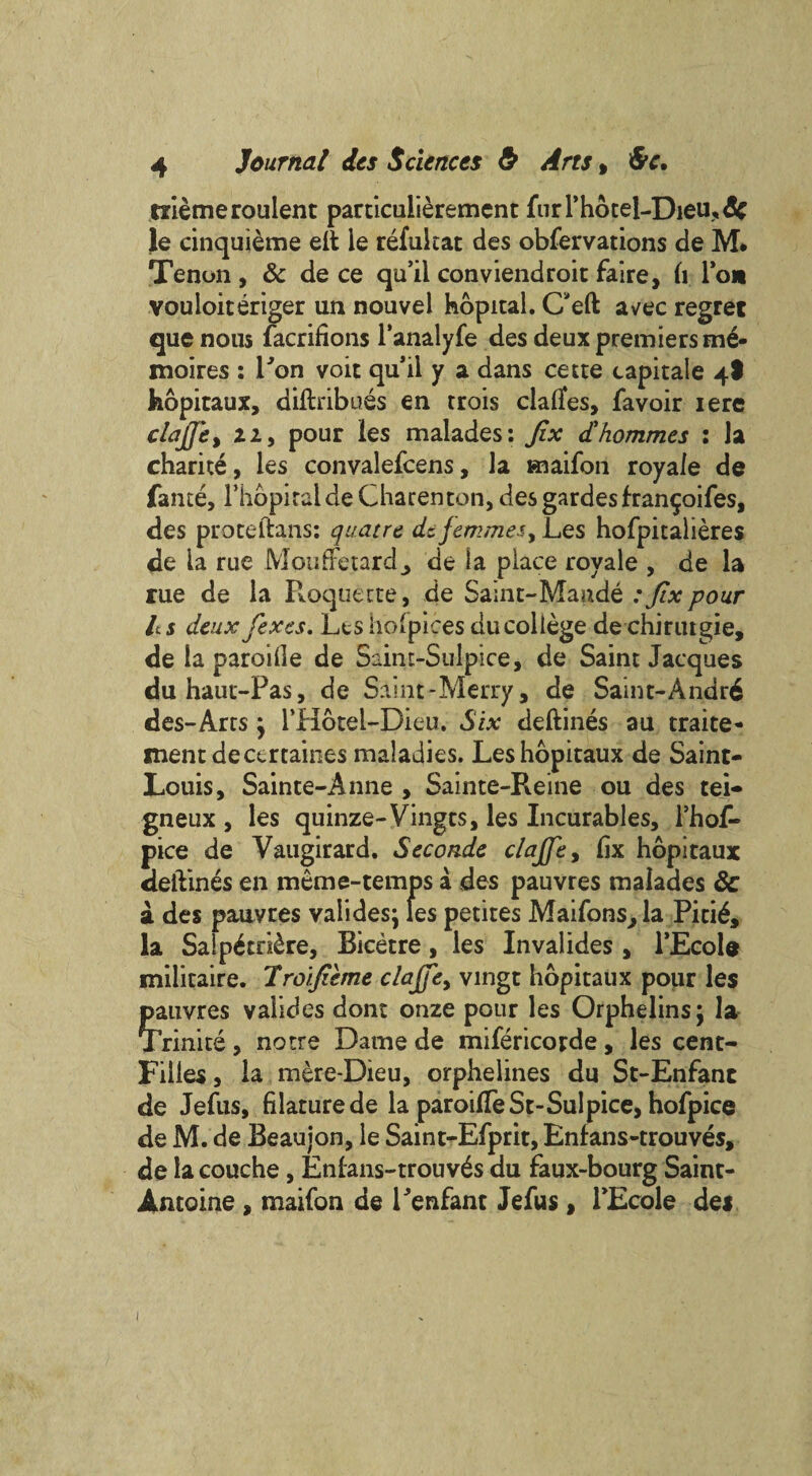 triemeroulent particulieremcnt furPhoteI-Dieu,3e le cinquieme eft le refukat des obfervations de M* Tenon , & de ce qu’ii conviendroit faire, fi Ion vouloiteriger un nouvel kopital. C'eft avec regret quenous facrifions l’analyfe des deux premiers m£- moires : Ron voit qu’ii y a dans cette capitale 4I hopitaux, a ill rib aes en trois claftes, favoir iere clafie, zi, pour les malades: fix d'hommes : Ja charite, les convalefcens, la maifon royaie de fame, riiopiraldeCharenton, des gardes fran^oifes, des proceftans: quaere de femmes, Les hofpitalieres de la rue Moufretard, de la place royaie , de la rue de la Roquecte, de Saint-Maude : fix pour It s deux fiexes. Les hofpices ducollege de chirutgie, de la paroille de Saint-Sulpice, de Saint Jacques duhaut-Pas, de Saint-Merry, de Saint-Andr6 des-Arts j l’Hotel-Dieu. Six deftines au traite- ment dece rtaines maladies. Les hopitaux de Saint- Louis, Sainte-Anne , Sainte-Pveine ou des tei- gneux , les quinze-Vingts, les Incurables, l’hof- pice de Vaugirard. Secondc clajfie, fix hopitaux deftines en mem e-temps a des pauvres malades 3c a des pauvres valides; les petites Maifons,la Piti£, la Salp£tri&re, Bicetre, les Invalides , l’Ecole militaire. Troifieme claffe, vingt hopitaux pour les pauvres valides dont onze pour les Orphelins; la Trinite, notre Dame de mifericorde, les cent- Fiiies, la mere-Dieu, orphelines du St-Enfanc de Jefus, filature de la paroifteSt-Sulpice, hofpice de M. de Beaujon, le Saint-Efprit, Enfans-trouves, de lacouche, Enians-trouv£s du faux-bourg Saint- Antoine , maifon de Penfant Jefus, PEcole dei 1