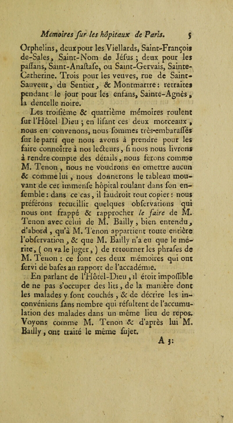 4 Memoircs fur Us kopitaux de Paris, $ Orphelins, deux pour les Viellards, Sain t-Fran 90*11 de-Sales, Saint-Nom de Jefus; deux pour les patfans, Samt-Anaftafe, ou Saint-Gervais, Sainte- Catherine. Trois pour les veuves, rue de Saint- Sauveur, du Sender, & Montmartre: retraices pendant le jour pour les enfans, Sainte-Agnes , la dencelle noire. Les trolfieme & quatrieme m^moires roulenc fur THotel Dieu ; en iifant ces deux morceaux , nous en convenons, nous fommes tres-embarafl^s fur le parti que nous avons a prendre pour les faire connoitre a nos ledteurs, (i nous nous livrons a rendre compte des details, nous ferens comma M. Tenon , nous ne voudrons en omettre aucun & comme lui, nous doanerons le tableau mou- vant de cec immenfe hopital roulant dans fon en- femble: dans ce cas, il raudroit tout copier: nous preferons recucillir quelques obfervacions qui nous ont frappe & rapprocher U faire de M. Tenon avec ceiui de M. Bailly, bien entendu, cfabord , qu’a M. Tenon appartient toute entire l’obfervation _, &c que M. Bailly n'a eu que le me- rite, ( on va le juger,) de retourner les phrafes da M. Tenon : ce font ces deux memoires qui one fervi de bafes an rapport de l’accademie. En parlant de i’Hotel-Dieu , il etoit impoflible de ne pas s’occuper des lies, de la maniere done les malades y font couches, & de decrire les in¬ conveniens fans nombre qui refultent de faccumu- lation des malades dans un meme lieu de repos. Voyons comme M. Tenon d’apres lui M® Bailly, one traite le meme fujet.