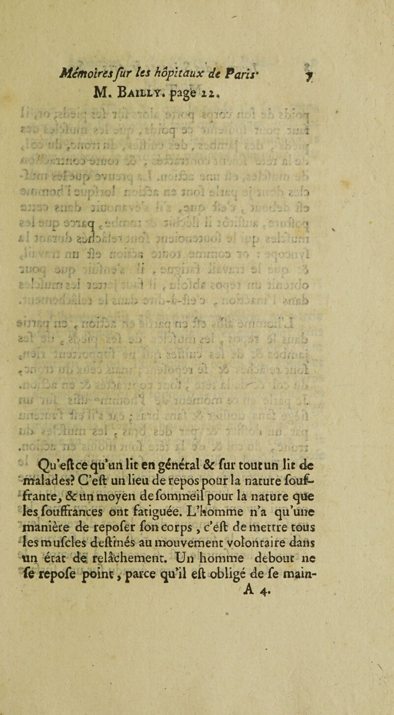 '9 % *- Mcmoiresfur Us hophaux dt Paris* y M. Bailly. page iz. 'i Qu’eftce <ju*un lit en general & fur toutun lit de naalades? C’eft un lieu de repos pour la nature fouf- frante^ & un moyen defommeil pour la nature que les foufFrances ont fatiguee. L’komme n’a qu’une maniere de repofer fon corps , c’eft demettre tous les mufcles deftines au mouvement volonraire dans un ecat de. relachemenr. Un homme debout ne fe repofe point, parce qu’il eft oblige de fe main-