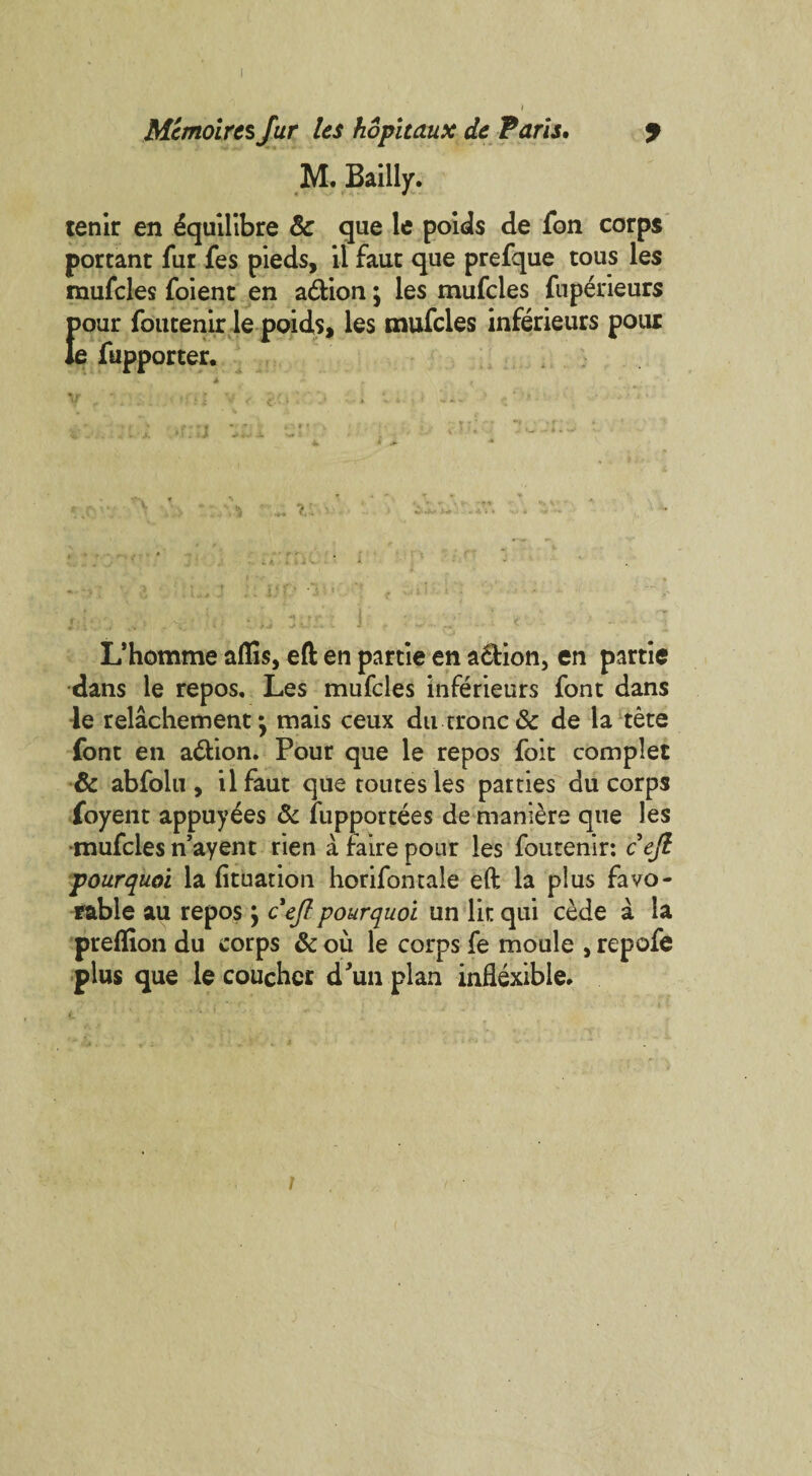 Mcmoires fur les hopitaux de Paris. J M. Bailly. tenir en ^quilibre 8c que le poids de fon corps portant fur fes pieds, ii fauc que prefque tous les mufcles foient en adfcion; les mufcles fuperieurs pour foutenirle poids, les mufcles inferieurs pour le fupporter. v. ■ L’homme aflis, eft en partie en adlion, en partie dans le repos. Les mufcles inferieurs font dans le relachement my mais ceux du crone & de la tete font en a&ion. Pour que le repos foit complet & abfolu , ilfaut que routes les parties du corps foyent appuy^es 8c fupportees de maniere que les mufcles n’ayent rien a faire pour les foutenir: cejl pourquoi la fituation horifontale eft la plus favo¬ rable au repos} cejl pourquoi un lit qui cede a la preflion du corps & ou le corps fe moule , repofe plus que le coucher d/un plan inflexible#