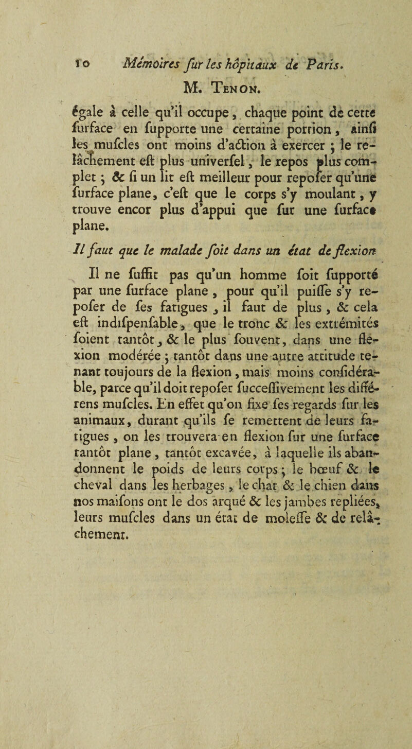 M. Ten ok. £gale a celle qu’il occupe, chaque point de cette furface en fupporte une certaine porrion, ainfl les mufcles one moins d’adtion a exercer \ le re- lacliement eft plus univerfel, le repos plus com- plet j Sc fiun lit eft meilleuu pour repofer qu'une furface plane, e’eft que le corps s’y moulant, y trouve encor plus d’appui que fur une furfact plane. 1L faut que le maladc foit dans un etat de flexion II ne fuffit pas qu’un homme foit fupport^ par une furface plane , pour qu’il puifle s’y re¬ pofer de fes fatigues j il faut de plus , Sc cela eft indifpenfable, que le tronc Sc les exttemites foient tantot^&le plus fouvent, dans une fle¬ xion moderee j tantot dans une autre attitude te¬ nant toujours de la flexion , niais moins confidera- ble, parce qu’ii doit repofer fucceflivement les difle- rens mufcles. En effet qu’on fixe fes regards fur les animaux, durant qu’ils fe remettent de leurs fa** tigues, on les trouvera en flexion fur une furface ranter plane, tantot excavee, a laquelle ilsaban- donnent le poids de leurs corps; ie bceuf Sc le cheval dans les herbages, le chat Sc le chien dans nos maifons ont le dos arque Sc les jambes repliees, leurs mufcles dans un etat de moleife Sc de rela- chement.