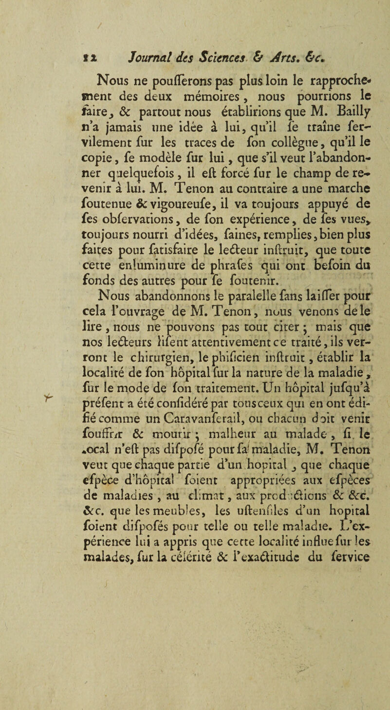 Nous ne pouflerons pas plus loin le rapproche¬ ment des deux memoires, nous pourrions le faire^ 8c partout nous etablirions que M. Bailly n’a jamais line idee a lui, qu’il fe traine fer- vilement fur les traces de fon collegue, qu’il le copie, fe modele fur lui > que sTil veut l’abandon- ner queiquefois, il eft force fur le champ de re- venir a lui. M. Tenon au contraire a une marche foutenue & vigoureufe, il va toujours appuye de fes obfervations, de fon experience > de fes vues, toujours nourri d’idees, fames, remplies,bien plus faites pour fatisfaire le ledteur inftruit, que toute cette enluminure de phrafes qui ont befoin du fonds des autres pour fe foutenir. Nous abandonnons le paralelle fans buffer pour cela l’ouvrage de M. Tenon, nous venous dele lire , nous ne pouvons pas tout citer; mais que nos ledteurs ment attentivementce traite, ils ver- ront le chirurgien, le phificien inftruit, etablir la localite de fon hopital fur la nature de la maladie, fur le mode de fon traitement. Un hopital jufqu’a prefen t a ete confidere par tousceux qui en ont edi- fiecomme un Caravanferail, ou chacun doit venir fouffr/r 8c mourir • malheur au malade , ft le •ocal n’eft pas difpofe pour fa! maladie, M. Tenon veut que chaque partie d’un hopital ^ que chaque efpece d’hopital foient appropriees aux efpeces de maladies , au climat, aux prcdu&ions 8c 8cc. 8c c. que les meubles, les uftenfiles d’un hopital foient difpofes pour telle ou telle maladie. Inex¬ perience lui a appris que cecte localite influe fur les malades, fur la cdlerite 8c fexadbitude du fervice j