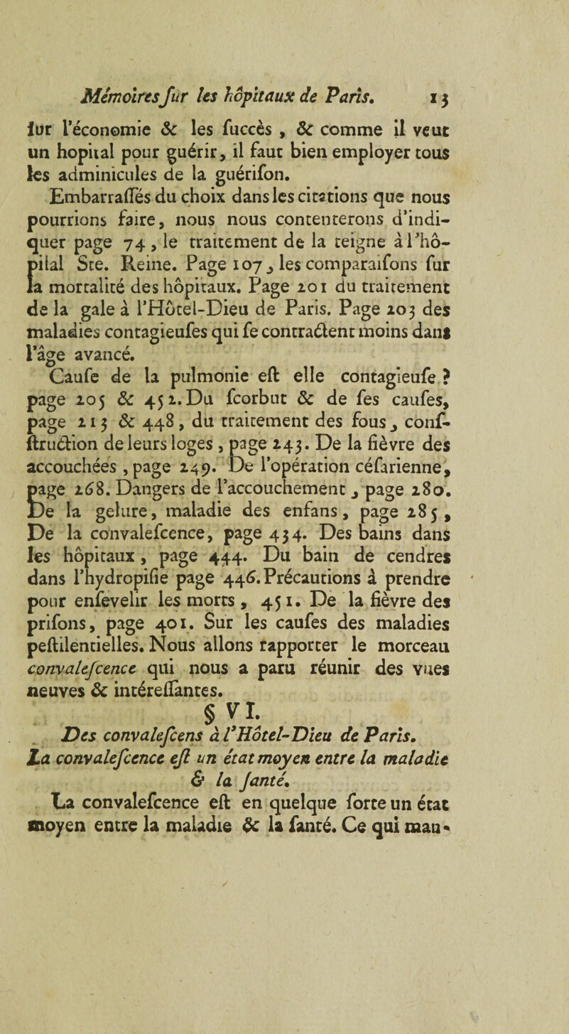 lor I’economie 6c les fucces , 6c comme il veut un hopiial pour gu£rir, il fauc bien employer tous les adminicules de la guerifon. Embarrafles du choix dans les citations que nous pourrions faire, nous nous contenterons d’indi- quer page 74 , le traitement de la teigne aPho- pilal See. Reine. Page 107^ les comparaifons fur la mortalite des hopitaux. Page 201 du traitement de la gale a l’Hotel-Dieu de Paris. Page 203 des maladies contagieufes qui fe contra&ent moins dant Page avance. Caufe de la pulmonic eft elle contagleufe ? page 205 & 452. Du fcorbut 6c de fes caufes, page 213 6c 448, du traitement des fous conf. ftru&ion de leurs loges , page 243. De la fievre des accouchees , page 249. De l'operation cefarienne, page 268. Dangers de l’accouchement 4 page 280. De la gehtre, maladie des enfans, page 285, De la convalefcence, page 434. Des bains dans les hopitaux, page 444. Du bain de cendres dans l’hydropifie page 446. Precautions a prendre pour enfevelir les morts , 451. De la fievre des prifons, page 401. Sur les caufes des maladies peftilentielles. Nous allons rapporter le morceau convalefcence qui nous a paru reunir des vues neuves 6c int£reffantes. §VL Des convalefcens a VHotel-Dleu de Paris. La convalefcence efl un etatmoyen entre la maladie & la fame. Da convalefcence eft en quelque forte un etac anoyen entre la maladie 6c la fante. Ce qui man*