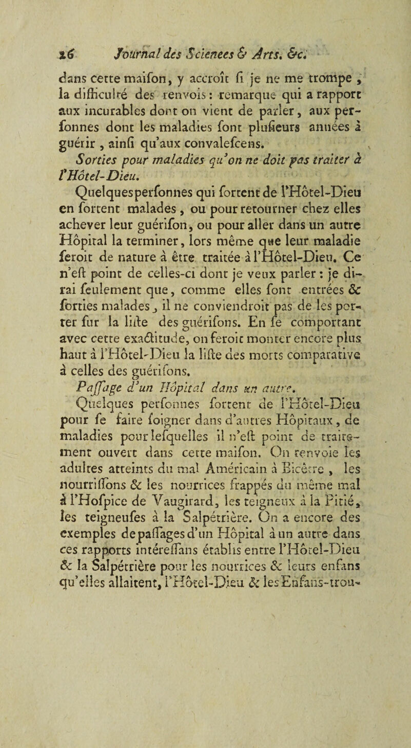 dans cette maifon, y accroit fi je ne me trompe , la difbculre des renvois: remarque qui a rapport aux incurables dont on vient de parler, aux per- fonnes dont les maladies font plufieurs annees a guerir , ainfi quaux convalefcens. Sorties pour maladies qii on ne doit pas tralter h ¥ Hotel-Dieu, Quelquesperfonnes qui fortcnt de THotel-Dieu en fortent malades , ou pour retourner chez elles achever leur guerifon, ou pouraller dans un autre Hopital la terminer, iors meme qtse leur maladie feroit de nature a etre traitee a l’Hotel-Dieu. Ce n’eft point de celles-ci done je veux parler: je di- rai feulement que, comme elles font entrees 5c forties malades il ne conviendroit pas de les por^ rer fur la lide des guerifon s. En fe comporrant avec cette exa&itude, onferoic monter encore plus, haut a i’HotebDieu la Me des morts comparative a celles des guerifons. Pajfage d3 un Hopital dans un autre, Quelques perfonnes fortent de FHorel-Die-ti pour fe faire foigner dans d’autres Hopitaux , de maladies pour lefquelles ii ifeft point de traits- ment ouvert dans cette maifon. On renvoie les adultes attaints du mal Americain a Bicecre , les nourriilons 5c les nourrices frappes du meme mal * I’Hofp ice de Yaugirard, les teigneux a la Pi tie* les teigneufes a la Salpetriere. On a encore des cxemples depadagesd’un Hopital aun autre dans ces rapports intereiTans etabhs entre PHotel-Dieu 5c la Salpetriere pour les nourrices 5c ieurs enfans qu’elles allaitent, rHotel-Dieu 5c lesErafans-trou-