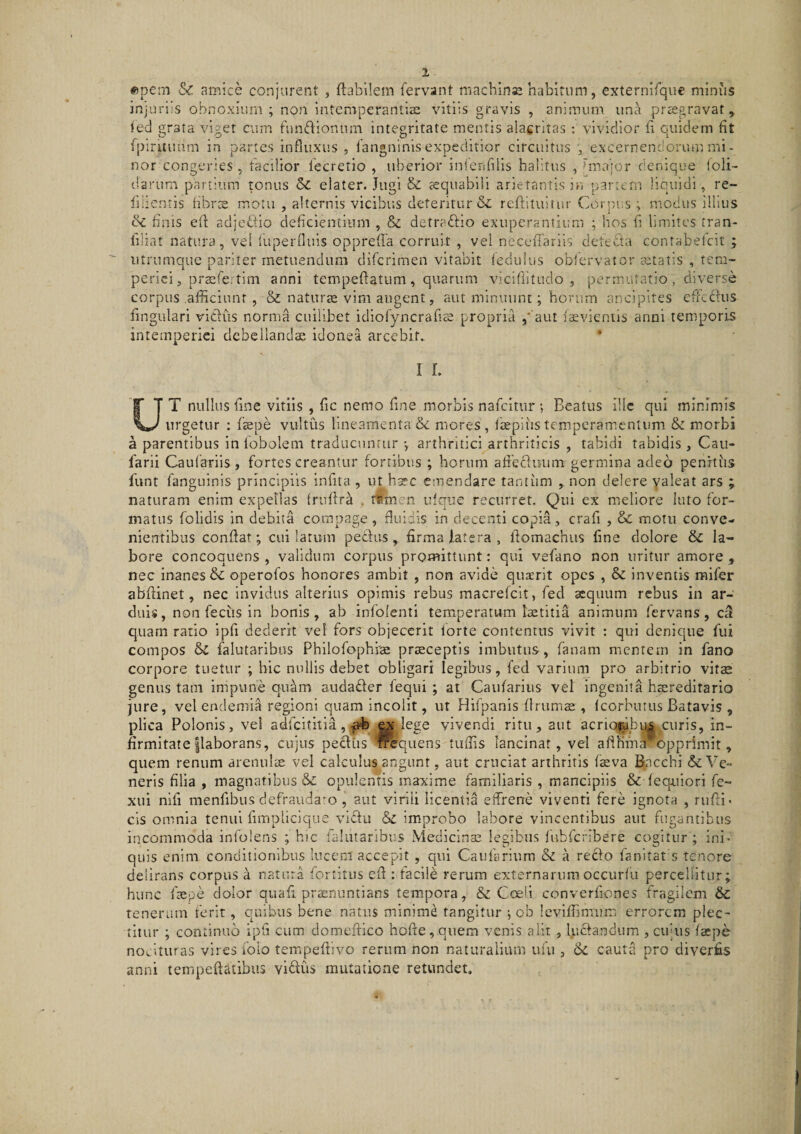 ^pein &amp; amice conjurent , flabilem fervant machinsj habitum, externlfque minus injuriis obnoxium ; non intemperantiae vitiis gravis , animum una praegravat, fed grata viget cum funflionum integritate mentis alacritas : vividior fi quidem fit fpiruuam in partes influxus, fangninis expeditior circuitus , excernendorum mi- nor congeries, facilior fecretio , uberior inlenfilis halitus , 1'major denique loli- darum partium tonus Sc elater. Jugi &amp; tequablli arietantis in pancrn liquidi, re- fiiientis hbrs motu , alternis vicibu.s deteritur &amp; refbtuitur Corpiis ; modus illius finis efl adjedlio deficientium , &amp; detraftio exuperantium ; hos fi limites tran- filiat natura, vel iUperfluis opprefla corruit , vel necefiariis detefita contabefeit ; utrumque pariter metuendum diferimen vitabit feciiilus obfervator aatatis , tem¬ periei, prsfertim anni tempeflatiim, quarum vicifiitudo , permutatio, diverse corpus afficiunt , &amp; natiirce vim augent, aut minuunt; horum ancipites efrcdlus fingulari vidus norma cuilibet idiofyncraficC propria aut isevieniis anni temporis intemperiei debellanda idonea arcebit. I L UT nullus fine vitiis , fic nemo fine morbis nafeiturBeatus ille qui minimis urgetur : fsepe vultus lineamenta &amp;c mores , faepiiis tempcramcnlum &amp; morbi a parentibus in fobolem traducuntur *, arthritici arthriticis , tabidi tabidis , Cau- farii Caulariis , fortes creantur fortibus ; horum afibduum germina adeo penitus funt fanguinis principiis infita , ut hxc emendare tantiim non delere valeat ars naturam enim expellas fruflra . tfemen ulque recurret. Qui ex meliore luto for¬ matus folidls in debita compage, fluidis in decenti copia, crafi , Sc motu conve¬ nientibus conflat; cui latum peclus , firma latera , flomachus fine dolore &amp; la¬ bore concoquens, validum corpus promittunt: qui vefano non uritur amore, nec inanes &amp; operofos honores ambit , non avide qusrit opes , &amp; inventis mifer abflinet, nec invidus alterius opimis rebus macrefeit, fed aequum rebus in ar¬ duis, non feciis In bonis, ab infolenti temperatum laetitia animum fervans , cal quam ratio Ipfi dederit vel fors objecerit forte contentus vivit : qui denique fui compos &amp; falutaribus Philofophlae praeceptis imbutus, fanam mentem in fano corpore tuetur ; hic nullis debet obligari legibus, fed varium pro arbitrio vit^ genus tam impune quam andader fequi ; at Caufaritis vel Ingenita hsereditario jure, vel endemia regioni quam incolit, ut Hifpanis flrums , fcorburus Batavis , plica Polonis, vel adfeititia , lege vivendi ritu, aut acrio^^u^,_curis, in¬ firmitate |laborans, cujus pedtis ^quens tuffis lancinat, vel aflKm^'opprimit, quem renum arenulae vel calculus angunt, aut cruciat arthritis fsva Bacchi &amp; Ve¬ neris filia , magnatibus &amp; opulentis maxime familiaris , mancipiis &amp; fequiori fe- xui nifi menfibus defraudaro , aut virili licentia effrene viventi fere ignota , rufii* cis omnia tenui fimplicique vidii &amp; improbo labore vincentibus aut fugantibus incommoda infolens ; hic falutaribus Medicinaz legibus fubfcribere cogitur ; ini* quis enim conditionibus lucem accepit , qui Caufariura a reclo fanitat s tenore delirans corpus a natura fortitus efi : facile rerum externarum occiirfu percellitur; hunc fiepe dolor quafi praenuntians tempora, &amp; Coeli converfiones fragilem 6c tenerum ferit, quibus bene natus minime tangitur j ob levlfiimum errorem plec¬ titur ; continuo ipfi cum domefiico hofie, quem venis alit , fiidandum , cujus faepe nocituras vires folo teir.pefiivo rerum non naturalium ufu , cauta pro diverfis anni tempefiatibus vidus mutatione retundet.