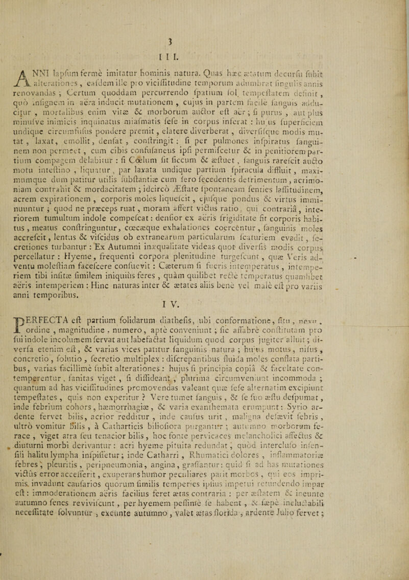 I I I. Anni laprumferme imitatur hominis natura. Quas hxe aetatum clccurfu fiibit , aiterationcs , eafdcmille pio viciffitncline temporum aclumijrat ilnauns annis renovandas ; Certum quoddam percurrendo (patrum (ol, tempdiatem definit , quo mlignem in aera inducit mutationem , cujus in partem (aede (anguis addu¬ citur , moftaiibus enim vitae morborum auctor eft aer; (i purus , aut plus rninidve inimicis inquinatus iniaCmatis fefe in corpus inferat : hu us (uperficiem undique circumfudis pondere premit, elatere diverberat , dlverfifcpie modis mu¬ tat , laxat, emollit, denlat , confiringit ; (i per pulmones inlpiratus (angui- nem non permeet , cum cibis confu(aneus ipfi permifeetur &amp; in penitiorem par¬ tium compagem dedabitur : fi Ccfelum (it ficcum &amp;C sftuct , (anguis rarefeit audio motu inteilino , liquatur, par laxata undique partium fpiracula diffluit, maxi- murnque dum patitur utilis lubffantiae cum (ero (ecedentis detrimentum, acrimo¬ niam contrahit &amp; mordacitatem ; idcirco eEffate (ponraneam feniies laditudinem, acrem expirationem , corporis moles liquelcit, ejuiqiie pondus ik virtus immi¬ nuuntur ; quod ne praeceps ruat, moram affert vidus ratio, qui contraria, inte¬ riorem tumultum Indole compe('cat: denfior ex aeris frigiditate fit corporis habi¬ tus , meatus conffringuntiir, ccecsque exhalationes coercCntur , fanguiriis moles accrefeit, lentus &amp; vifcidiis ob extranearum particularum fcaturiem evadit, fc- cretiones turbantur : 'Ex Autumni inarqualitate videas quot diverfis modis corpus percellatur : Hyeme, frequenti corpora plenitudine turgelhunt , quae Veris ad¬ ventu molefliam facelcere condievit : Caeterum fi fueris intemperatus , intempe¬ riem tibi inlitte fimilem iniquius feres , quam quilibet refie temperatus quamlibet aeris intemperiem : Hinc naturas inter &amp; letates aliis bene yel male eft pro variis anni temporibus. I V. ne,\’n 'F)ERFECTA eff partium folidariim diathefis, ubi conformatione, fitu JL ordine , magnitudine , numero, apte conveniunt ; fic affabre conftitutam pro fili indole incolumem fervat aut labcfadat liquidum quod corpus jugiter alluit; di- verfa etenim efi, &amp; varias vices patitur fanguinls natura ; hirns motus, nilus, concretio, foiutio, fecretio multiplex : diferepantibus fluida moles conflata parti¬ bus, varias facillime fubit alterationes : hujus fi principia copia dz facrltate con¬ temperentur , (finitas viget , fi diffideant , plurima circumveniunt incommoda ; cjuantum ad has viciffitudines promovendas valeant qus fefe alrernatim excipiunt tempeffates , quis non experitur ? Vere tumet (anguis , &amp; (e fuo sfiu delpumac, inde febrium cohors , htemorrhagia:, &amp; varia exanthemata erumpunt: Syrio ar- dente fervet bilis, acrior redditur , inde caufiis urit , maligna deitevit (ebris , ultro vomitur bilis , a Catharticis bilioliora purgantur ; autumno rr^orborum fe¬ race , viget atra (eu tenacior bilis , hoc fonte pervicaces melancholici affecfus &amp; , diuturni morbi derivantur: acri hyeme pituita redundat j quod interclufo inlen- fiii halitu lympha infpifietur; inde Caiharri , B.humatici dolores , inflammatoria febres^ pleuritis, peripneumonia, angina, grafiantur: quid fi ad has mutationes viffiis error accelierit, exuperarshumor peculiares paiit morbos , qui eos impri¬ mis, invadunt caulfirios quorum (imilis temperies ipiius impetui retundendo impar cft: immoderationem aeris facilius feret stas contraria : per sfiatem 6z ineunto autumno fenes revivifciint, per hyemem peflinie le habent , St (spe inelufiabili neceffitate folvuntur , exeunte autumno , valet stas florida , ardente Julio fervet;