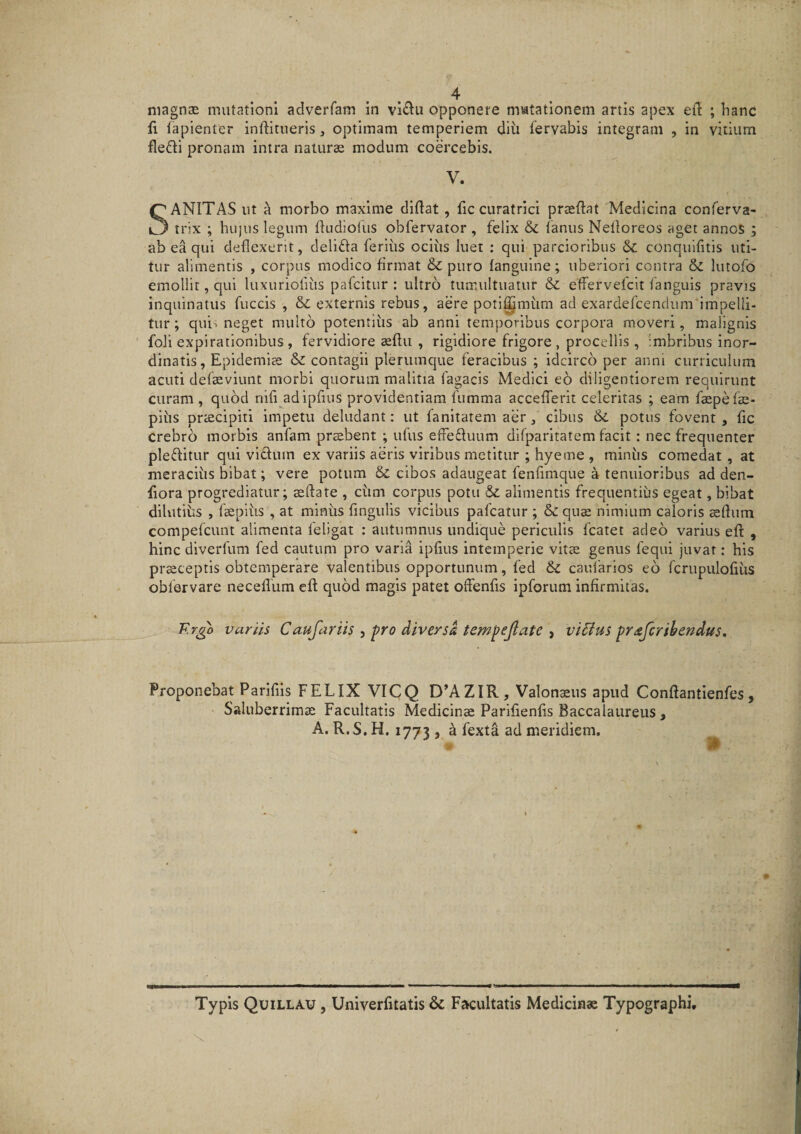 niagnsE mutationi adverfam in vl<f^u opponere niatationem artis apex efi ; hanc ii fapienter inftitiieris, optimam temperiem diii fervabis integram , in vitium fledi pronam intra naturae modum coercebis. V. Sanitas ut a morbo maxime diftat, fic curatrici prasftat Medicina conferva- _trix ; hujus legum fludiollis obfervator , felix & fanus Nedoreos aget annos ; ab ea qui deflexerit, deliffa feriiis ocius luet ; qui parcioribus & conqulfitis uti¬ tur alimentis , corpus modico firmat & puro fanguine; uberiori contra & lutofo emollit, qui luxuriofius pafcitur : ultro tumultuatur & effervefcit fanguis pravis inquinatus fuccis , & externis rebus, aere poti^miim ad exardefcendum impelli¬ tur ; quii neget multo potentius ab anni temporibus corpora moveri, malignis foli expirationibus, fervidiore aeflu , rigidiore frigore, procellis, imbribus inor¬ dinatis, Epidemias & contagii plerumque feracibus ; idcirco per anni curriculum acuti defseviunt morbi quorum malitia Tagacis Medici eo diligentiorem requirunt curam, quod nifi adipfius providentiam fumma accefferit celeritas ; eam faepefae- piiis praecipiti impetu deludant: ut fanitatem aer, cibus & potus fovent , fic crebro morbis anfam prsbent ; ufus effeftuum difparltatem facit: nec frequenter pleffitur qui vicium ex variis aeris viribus metitur ; hyeme , minus comedat , at meracius bibat; vere potum & cibos adaugeat fenfimqiie a tenuioribus ad den- fiora progrediatur; asftate , cfim corpus potu & alimentis frequentius egeat, bibat dilutius , faepiiis , at minus fingiilis vicibus pafcatur ; & quse nimium caloris aedum compefcunt alimenta feligat : autumnus undique periculis fcatet adeo varius efl , hinc dlverfum fed cautum pro varia ipfius intemperie vitae genus fequi juvat: his prsceptis obtemperare valentibus opportunum, fed caufarlos eo fcrupiilofius obfervare necefliim efl quod magis patet offenfis ipforum infirmitas. F.rgo variis Caufariis , ■pro diversa tempejlate , vi6iu$ prafcribendus. Proponebat Parifiis FELIX VICQ D’AZIR, Valonaeus apud Conftantienfes, Saluberrimae Facultatis Medicinae Parifienlis Baccalaureus, A. R.S. H. 1773 , k fexta ad meridiem. Typis Quillau , Univerfitatis & Facultatis Medicinae Typographi,