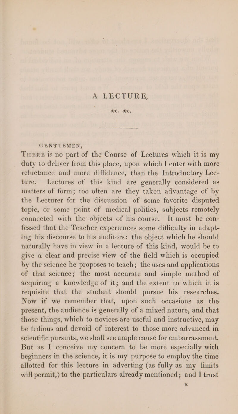 A LECTURE, tfec. (fee. GENTLEMEN, There is no part of the Course of Lectures which it is my duty to deliver from this place, upon which I enter with more reluctance and more diffidence, than the Introductory Lec¬ ture. Lectures of this kind are generally considered as matters of form; too often are they taken advantage of by the Lecturer for the discussion of some favorite disputed topic, or some point of medical politics, subjects remotely connected with the objects of his course. It must be con¬ fessed that the Teacher experiences some difficulty in adapt¬ ing his discourse to his auditors: the object which he should naturally have in view in a lecture of this kind, would be to give a clear and precise view of the field which is occupied by the science he proposes to teach; the uses and applications of that science; the most accurate and simple method of acquiring a knowledge of it; and the extent to which it is requisite that the student should pursue his researches. Nowr if we remember that, upon such occasions as the present, the audience is generally of a mixed nature, and that those things, which to novices are useful and instructive, may be tedious and devoid of interest to those more advanced in scientific pursuits, we shall see ample cause for embarrassment. But as I conceive my concern to be more especially with beginners in the science, it is my purpose to employ the time allotted for this lecture in adverting (as fully as my limits will permit,) to the particulars already mentioned; and I trust B