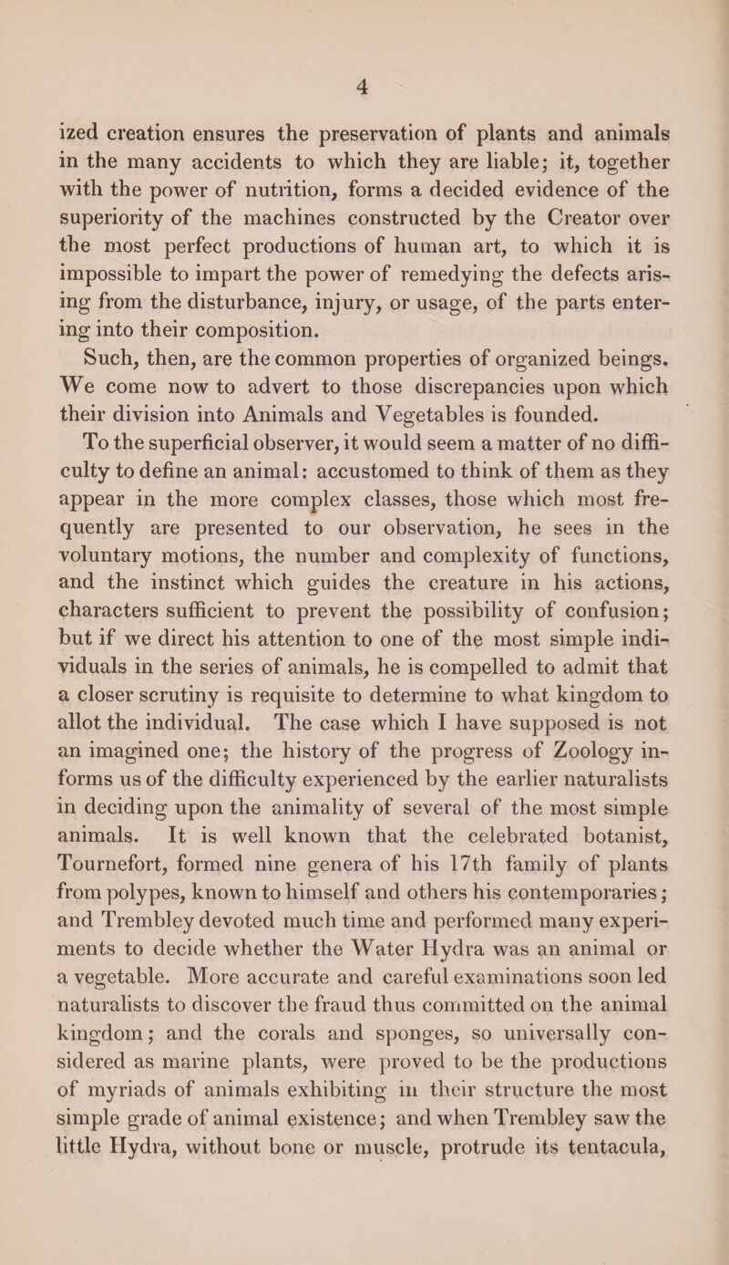 ized creation ensures the preservation of plants and animals in the many accidents to which they are liable; it, together with the power of nutrition, forms a decided evidence of the superiority of the machines constructed by the Creator over the most perfect productions of human art, to which it is impossible to impart the power of remedying the defects aris¬ ing from the disturbance, injury, or usage, of the parts enter¬ ing into their composition. Such, then, are the common properties of organized beings. We come now to advert to those discrepancies upon which their division into Animals and Vegetables is founded. To the superficial observer, it would seem a matter of no diffi¬ culty to define an animal: accustomed to think of them as they appear in the more complex classes, those which most fre¬ quently are presented to our observation, he sees in the voluntary motions, the number and complexity of functions, and the instinct which guides the creature in his actions, characters sufficient to prevent the possibility of confusion; but if we direct his attention to one of the most simple indi¬ viduals in the series of animals, he is compelled to admit that a closer scrutiny is requisite to determine to what kingdom to allot the individual. The case which I have supposed is not an imagined one; the history of the progress of Zoology in¬ forms us of the difficulty experienced by the earlier naturalists in deciding upon the animality of several of the most simple animals. It is well known that the celebrated botanist, Tournefort, formed nine genera of his 17th family of plants from polypes, known to himself and others his contemporaries; and Trembley devoted much time and performed many experi¬ ments to decide whether the Water Hydra was an animal or a vegetable. More accurate and careful examinations soon led naturalists to discover the fraud thus committed on the animal kingdom; and the corals and sponges, so universally con¬ sidered as marine plants, were proved to be the productions of myriads of animals exhibiting in their structure the most simple grade of animal existence; and when Trembley saw the little Hydra, without bone or muscle, protrude its tentacula,