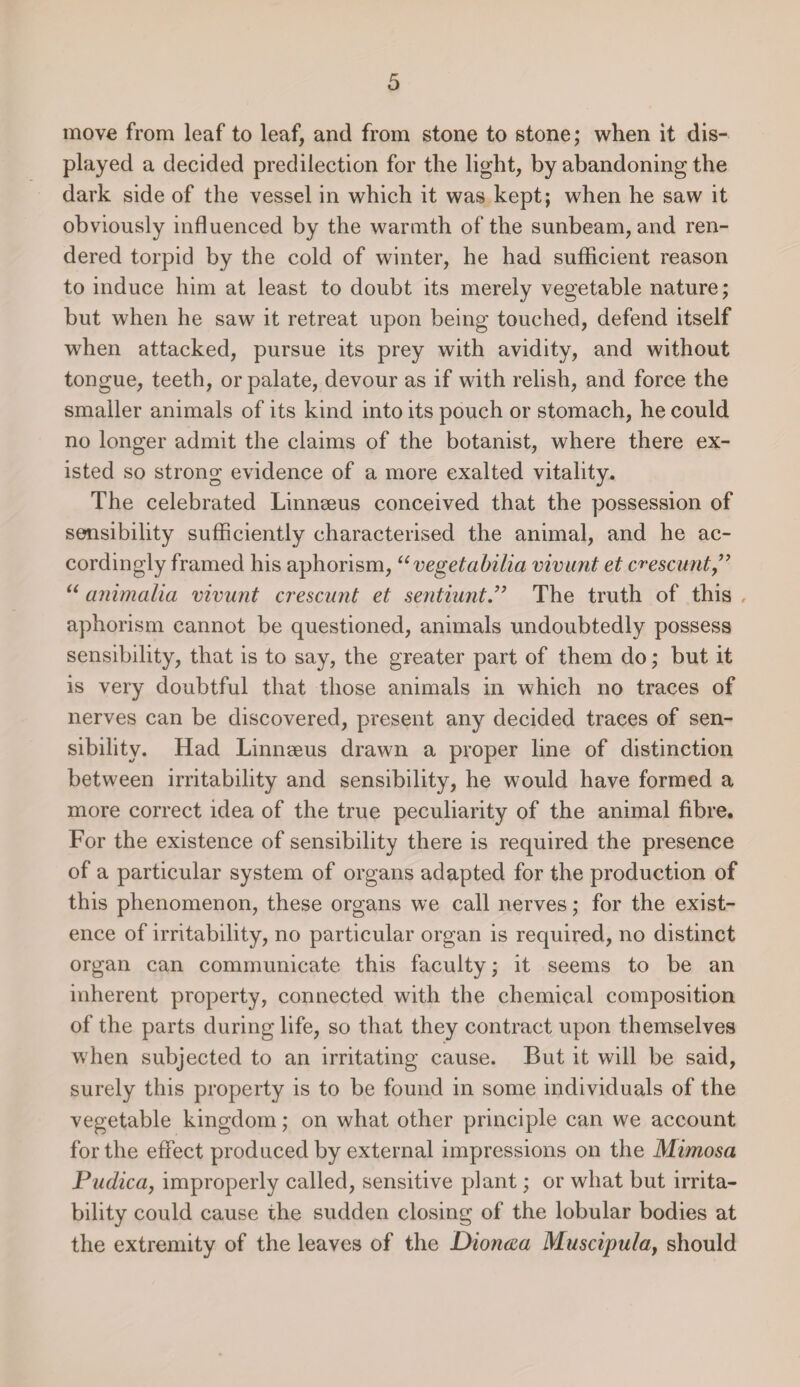 move from leaf to leaf, and from stone to stone; when it dis¬ played a decided predilection for the light, by abandoning the dark side of the vessel in which it was kept; when he saw it obviously influenced by the warmth of the sunbeam, and ren¬ dered torpid by the cold of winter, he had sufficient reason to induce him at least to doubt its merely vegetable nature; but when he saw it retreat upon being touched, defend itself when attacked, pursue its prey with avidity, and without tongue, teeth, or palate, devour as if with relish, and force the smaller animals of its kind into its pouch or stomach, he could no longer admit the claims of the botanist, where there ex¬ isted so strong evidence of a more exalted vitality. The celebrated Linnmus conceived that the possession of sensibility sufficiently characterised the animal, and he ac¬ cordingly framed his aphorism, “vegetabilia vivunt et c^escunt” “ animalia vivunt crescunt et sent hint” The truth of this aphorism cannot be questioned, animals undoubtedly possess sensibility, that is to say, the greater part of them do; but it is very doubtful that those animals in which no traces of nerves can be discovered, present any decided traces of sen¬ sibility. Had Linnaeus drawn a proper line of distinction between irritability and sensibility, he would have formed a more correct idea of the true peculiarity of the animal fibre. For the existence of sensibility there is required the presence of a particular system of organs adapted for the production of this phenomenon, these organs we call nerves; for the exist¬ ence of irritability, no particular organ is required, no distinct organ can communicate this faculty; it seems to be an inherent property, connected with the chemical composition of the parts during life, so that they contract upon themselves when subjected to an irritating cause. But it will be said, surely this property is to be found in some individuals of the vegetable kingdom; on what other principle can we account for the effect produced by external impressions on the Mimosa Pudica, improperly called, sensitive plant; or what but irrita¬ bility could cause the sudden closing of the lobular bodies at the extremity of the leaves of the Dioncea Muscipula, should