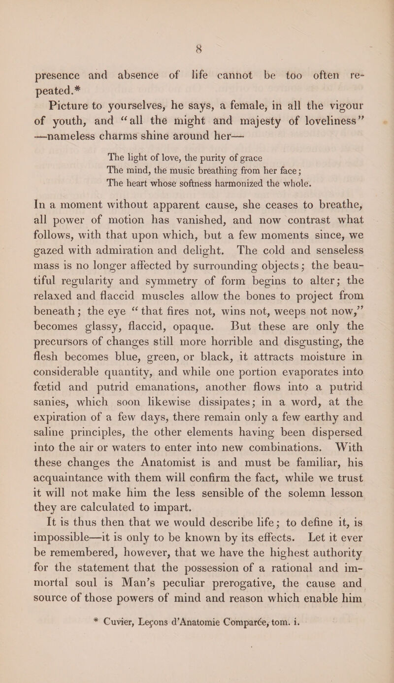 presence and absence of life cannot be too often re¬ peated.* Picture to yourselves, he says, a female, in all the vigour of youth, and “all the might and majesty of loveliness” —nameless charms shine around her— The light of love, the purity of grace The mind, the music breathing from her face; The heart whose softness harmonized the whole. In a moment without apparent cause, she ceases to breathe, all power of motion has vanished, and now contrast what follows, with that upon which, but a few moments since, we gazed with admiration and delight. The cold and senseless mass is no longer affected by surrounding objects; the beau¬ tiful regularity and symmetry of form begins to alter; the relaxed and flaccid muscles allow the bones to project from beneath; the eye “ that fires not, wins not, weeps not now/* becomes glassy, flaccid, opaque. But these are only the precursors of changes still more horrible and disgusting, the flesh becomes blue, green, or black, it attracts moisture in considerable quantity, and while one portion evaporates into foetid and putrid emanations, another flows into a putrid sanies, which soon likewise dissipates; in a word, at the expiration of a few days, there remain only a few earthy and saline principles, the other elements having been dispersed into the air or waters to enter into new combinations. With these changes the Anatomist is and must be familiar, his acquaintance with them will confirm the fact, while we trust it will not make him the less sensible of the solemn lesson they are calculated to impart. It is thus then that we would describe life; to define it, is impossible—it is only to be known by its effects. Let it ever be remembered, however, that we have the highest authority for the statement that the possession of a rational and im¬ mortal soul is Man’s peculiar prerogative, the cause and source of those powers of mind and reason which enable him * Cuvier, Lemons d’Anatomie Comparde, tom. i.