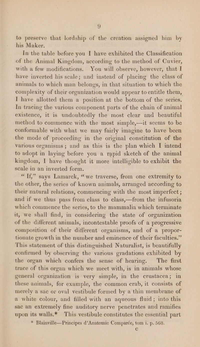 to preserve that lordship of the creation assigned him by his Maker. In the table before you I have exhibited the Classification of the Animal Kingdom, according to the method of Cuvier, with a few modifications. You will observe, however, that I have inverted his scale; and instead of placing the class of animals to which man belongs, in that situation to which the complexity of their organization would appear to entitle them, I have allotted them a position at the bottom of the series. In tracing the various component parts of the chain of animal existence, it is undoubtedly the most clear and beautiful method to commence with the most simple,—it seems to be conformable with what we may fairly imagine to have been the mode of proceeding in the original constitution of the various organisms ; and as this is the plan which I intend to adopt in laying before you a rapid sketch of the animal kingdom, I have thought it more intelligible to exhibit the scale in an inverted form. “ If,” says Lamarck, “we traverse, from one extremity to the other, the series of known animals, arranged according to their natural relations, commencing w7ith the most imperfect; and if we thus pass from class to class,-—from the infusoria which commence the series, to the mammalia which terminate it, we shall find, in considering the state of organization of the different animals, incontestable proofs of a progressive composition of their different organisms, and of a propor¬ tionate growrth in the number and eminence of their faculties.” This statement of this distinguished Naturalist, is beautifully confirmed by observing the various gradations exhibited by the organ which confers the sense of hearing. The first trace of this organ which we meet with, is in animals whose general organization is very simple, in the Crustacea; in these animals, for example, the common crab, it consists of merely a sac or oval vestibule formed by a thin membrane of a white colour, and filled with an aqueous fluid ; into this sac an extremely fine auditory nerve penetrates and ramifies upon its walls.# This vestibule constitutes the essential part * Blainville—Principes d’Anatomie Comparce, tom i. p. 568. c