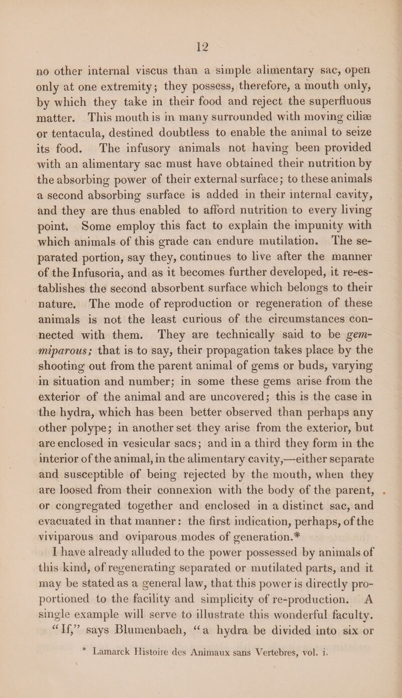 no other internal viscus than a simple alimentary sac, open only at one extremity; they possess, therefore, a mouth only, by which they take in their food and reject the superfluous matter. This mouth is in many surrounded with moving ciliee or tentacula, destined doubtless to enable the animal to seize its food. The infusory animals not having been provided with an alimentary sac must have obtained their nutrition by the absorbing power of their external surface; to these animals a second absorbing surface is added in their internal cavity, and they are thus enabled to afford nutrition to every living point. Some employ this fact to explain the impunity with which animals of this grade can endure mutilation. The se¬ parated portion, say they, continues to live after the manner of the Infusoria, and as it becomes further developed, it re-es¬ tablishes the second absorbent surface which belongs to their nature. The mode of reproduction or regeneration of these animals is not the least curious of the circumstances con¬ nected with them. They are technically said to be gem- miparons; that is to say, their propagation takes place by the shooting out from the parent animal of gems or buds, varying in situation and number; in some these gems arise from the exterior of the animal and are uncovered; this is the case in the hydra, which has been better observed than perhaps any other polype; in another set they arise from the exterior, but are enclosed in vesicular sacs; and in a third they form in the interior of the animal, in the alimentary cavity,—either separate and susceptible of being rejected by the mouth, when they are loosed from their connexion with the body of the parent, . or congregated together and enclosed in a distinct sac, and evacuated in that manner: the first indication, perhaps, of the viviparous and oviparous modes of generation,* I have already alluded to the power possessed by animals of this kind, of regenerating separated or mutilated parts, and it may be stated as a general law, that this power is directly pro¬ portioned to the facility and simplicity of re-production. A single example will serve to illustrate this wonderful faculty. “If,” says Blumenbach, “a hydra be divided into six or * Lamarck Histoire des Animaux sans Vertebres, vol. i.