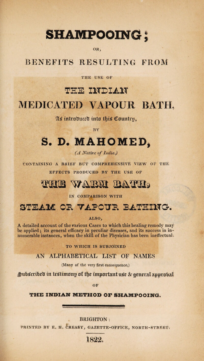 SHAMPOOING t OR, BENEFITS RESULTING FROM THE USE OF THE IHDIAn MEDICATED VAPOUR BATH, tntvRtfucctf mt0 Countru, BY S. D. MAHOMED^ Native of India.) CONTAINING A BRIEF BUT COMPREHENSIVE VIEW OF THE EFFECTS PRODUCED BY THE USE OF IN COMPARISON WITH STEAM OB. TAPOTTB, BATHIHG. ALSO, A detailed account of the various Cases to which this healing remedy may be applied; its general efficacy in peculiar diseases, and its success in in¬ numerable instances, when the skill of the Physician has been ineffectuali TO WHICH IS SUBJOINED AN ALPHABETICAL LIST OF NAMES (Many of the very first consequence,) ^tib^crtbetf ttt 0! tljE tmp0rtantuj^E $i; seiiEral aj|jpr0bal OF THE INDIAN METHOD OF SHAMPOOING. BRIGHTON : PRINTED BY E. H. CREASY, GAZETTE-OPFiCE, NORTH-STREETi 1822.