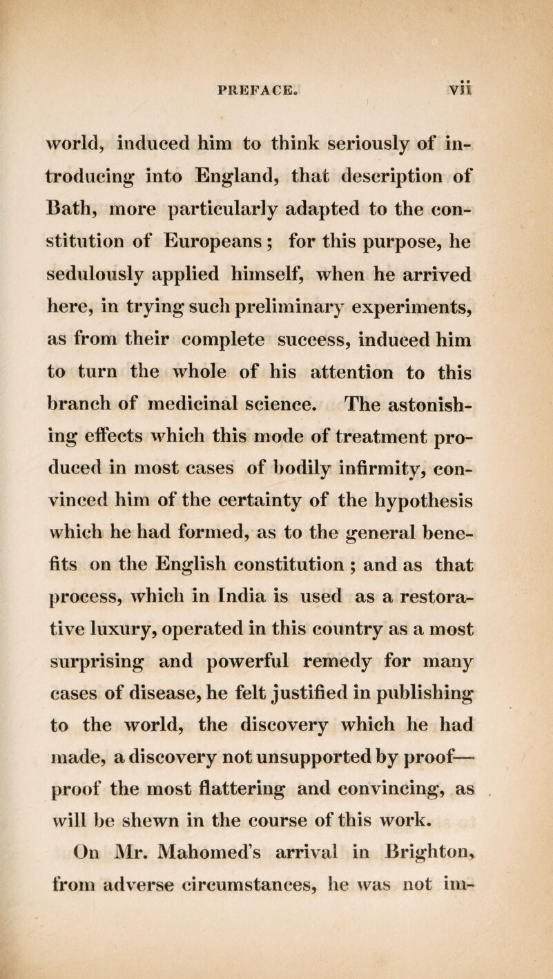 PREFACE. Vll I worldj induced him to think seriously of in¬ troducing into England, that description of Bath, more particularly adapted to the con¬ stitution of Europeans ; for this purpose, he sedulously applied himself, when he arrived here, in trying such preliminary experiments, as from their complete success, induced him to turn the whole of his attention to this branch of medicinal science. The astonish¬ ing effects which this mode of treatment pro¬ duced in most cases of bodily infirmity, con¬ vinced him of the certainty of the hypothesis which he had formed, as to the general bene¬ fits on the English constitution ; and as that process, which in India is used as a restora¬ tive luxury, operated in this country as a most surprising and powerful remedy for many cases of disease, he felt justified in publishing to the world, the discovery which he had made, a discovery not unsupported by proof— proof the most flattering and convincing, as will be shewn in the course of this work. On Mr. Mahomed’s arrival in Brighton, from adverse circumstances, he was not im-