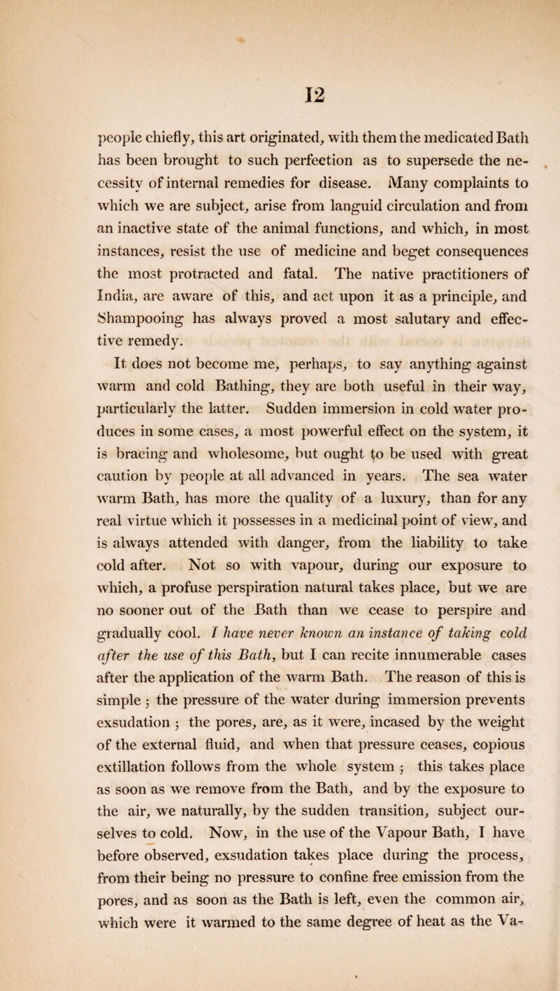 people chiefly, this art originated, with them the medicated Bath has been brought to such perfection as to supersede the ne¬ cessity of internal remedies for disease. Many complaints to which we are subject, arise from languid circulation and from an inactive state of the animal functions, and which, in most instances, resist the use of medicine and beget consequences the most protracted and fatal. The native practitioners of India, are aware of this, and act upon it as a principle, and Shampooing has always proved a most salutary and eifec- tive remedy. It does not become me, perhaps, to say anything against warm and cold Bathing, they are both useful in their way, particularly the latter. Sudden immersion in cold water pro¬ duces in some cases, a most powerful effect on the system, it is bracing and wholesome, but ought to be used with great caution by people at all advanced in years. The sea water warm Bath, has more the quality of a luxury, than for any real virtue which it possesses in a medicinal point of view, and is always attended with danger, from the liability to take cold after. Not so with vapour, during our exposure to which, a profuse perspiration natural takes place, but we are no sooner out of the Bath than we cease to perspire and gradually cool. / have never known an instance of taking cold after the use of this Bath, but I can recite innumerable cases after the application of the warm Bath. The reason of this is simple 5 the pressure of the water during immersion prevents exsudation ^ the pores, are, as it were, incased by the weight of the external fluid, and when that pressure ceases, copious extillation follows from the whole system 3 this takes place as soon as we remove from the Bath, and by the exposure to the air, we naturally, by the sudden transition, subject our¬ selves to cold. Now, in the use of the Vapour Bath, I have before observed, exsudation takes place during the process, from their being no pressure to confine free emission from the pores, and as soon as the Bath is left, even the common air, which were it warmed to the same degree of heat as the Va-