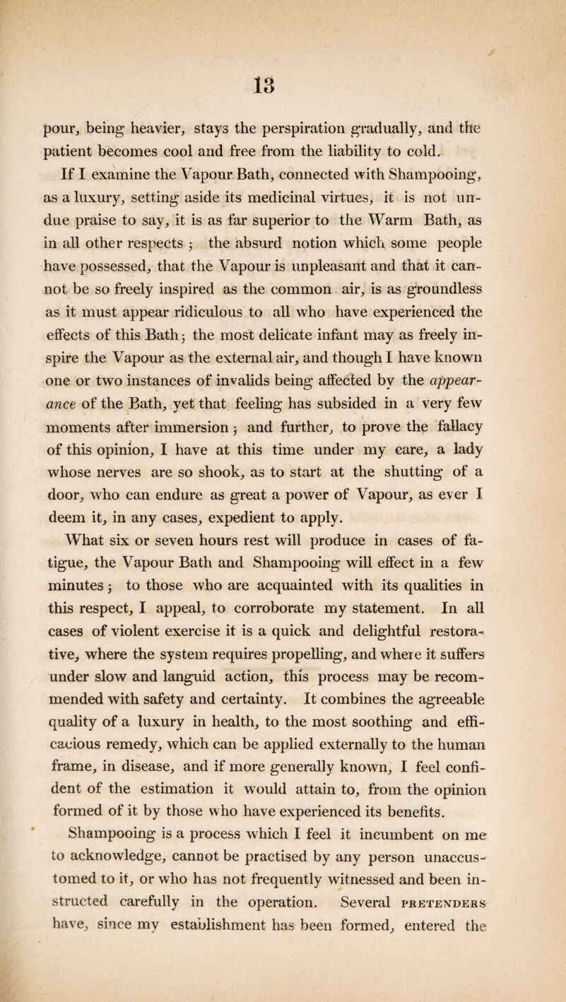 pour, being heavier, stays the perspiration gradually, and the patient becomes cool and free from the liability to cold. If I examine the Vapour Bath, connected with Shampooing, as a luxury, setting aside its medicinal virtues, it is not un¬ due praise to say, it is as far superior to the Warm Bath, as in all other respects 3 the absurd notion which some people have possessed, that the Vapour is unpleasant and that it can¬ not be so freely inspired as the common air, is as groundless as it must appear ridiculous to all who have experienced the effects of this Bath) the most delicate infant may as freely in¬ spire the Vapour as the external air, and though I have known one or two instances of invalids being affected by the appear¬ ance of the Bath, yet that feeling has subsided in a very few moments after immersion 3 and further, to prove the fallacy of this opinion, I have at this time under my care, a lady whose nerves are so shook, as to start at the shutting of a door, who can endure as great a power of Vapour, as ever I deem it, in any cases, expedient to apply. What six or seven hours rest will produce in cases of fa¬ tigue, the Vapour Bath and Shampooing will effect in a few minutes 3 to those who are acquainted with its qualities in this respect, I appeal, to corroborate my statement. In all cases of violent exercise it is a quick and delightful restora¬ tive, where the system requires propelling, and where it suffers under slow and languid action, this process may be recom¬ mended with safety and certainty. It combines the agreeable quality of a luxury in health, to the most soothing and effi¬ cacious remedy, which can be applied externally to the human frame, in disease, and if more generally known, I feel confi¬ dent of the estimation it would attain to, from the opinion formed of it by those who have experienced its benefits. Shampooing is a process which I feel it incumbent on me to acknowledge, cannot be practised by any person unaccus¬ tomed to it, or who has not frequently witnessed and been in¬ structed carefully in the operation. Several pretenders have, since my establishment has been formed, entered the