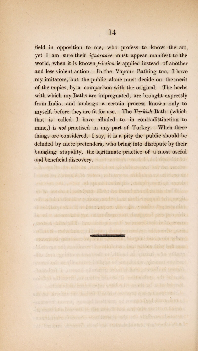 J 14 I Held in opposition to me, who profess to know the art> yet I am sure their ignorance must appear manifest to the world, when it is known friction is applied instead of another and less violent action. In the Vapour Bathing too, I have my imitators, but the public alone must decide on the merit of the Copies, by a comparison with the original. The herbs with which my Baths are impregnated, are brought expressly from India, and undergo a certain process known only to myself, before they are fit for use. The Turkish Bath, (which that is called I have alluded to, in contradistinction to mine,) is not practised in any part of Turkey. When these things are considered, I say, it is a pity the public should be deluded by mere pretenders, who bring into disrepute by their bungling stupidity, the legitimate practice of a most useful and beneficial discovery^