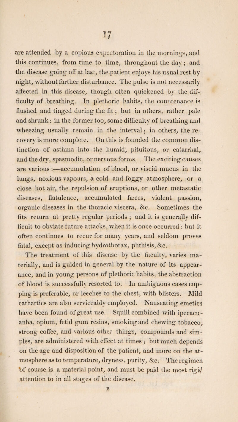 -i 4 are attended by a copious expectoration in the mornings, and this continues, from time to time, throughout the dayand the disease going off at last, the patient enjoys his usual rest by night, without farther disturbance. The pulse is not necessarily affected in this disease, though often quickened by the dif¬ ficulty of breathing. In plethoric habits, the countenance is flushed and tinged during the fit 3 but in others, rather pale and shrunk: in the former too, some difficulty of breathing and wheezing usually remain in the interval 3 in others, the re¬ covery is more complete. On this is founded the common dis¬ tinction of asthma into the humid, pituitous, or catarrhal, and the dry, spasmodic, or nervous forms. The exciting causes are various :—accumulation of blood, or viscid mucus in the lungs, noxious vapours, a cold and foggy atmosphere, or a close hot air, the repulsion of eruptions, or other metastatic diseases, flatulence, accumulated faeces, violent passion, organic diseases in the thoracic viscera, &c. Sometimes the fits return at pretty regular periods 3 and it is generally dif¬ ficult to obviate future attacks, when it is once occurred : but it often continues to recur for many years, and seldom proves fatal, except as inducing hydrothorax, phthisis, &c. The treatment of this disease by the faculty, varies ma¬ terially, and is guided in general by the nature of its appear¬ ance, and in young persons of plethoric habits, the abstraction of blood is successfully resorted to. In ambiguous cases cup¬ ping is preferable, or leeches to the chest, with blisters. Mild cathartics are also serviceably employed. Nauseating emetics have been found of great use. Squill combined with ipecacu¬ anha, opium, fetid gum resins, smoking and chewing tobacco, strong coffee^ and various other things, compounds and sim¬ ples, are administered with effect at times 3 but much depends on the age and disposition of the patient, and more on the at¬ mosphere as to temperature, dryness, purity, &c. The regimen bf course is a material point, and must be paid the most rigid attention to in all stages of the disease. B
