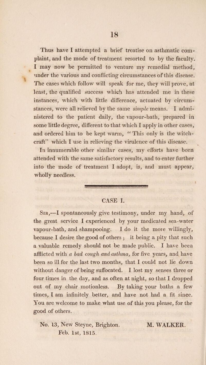 Thus have I attempted a brief treatise on asthmatic com¬ plaint, and the mode of treatment resorted to by the faculty. I may now be permitted to venture my remedial method, under the various and conflicting circumstances of this disease. The cases which follow will speak for me, they will prove, at least, the qualified success which has attended me in these instances, which with little difference, actuated by circum¬ stances, were all relieved by the same simple means. I admi¬ nistered to the patient daily, the vapour-bath, prepared in some little degree, different to that which I apply in other cases, and ordered him to be kept warm, This only is the witch¬ craft” which I use in relieving the virulence of this disease. In innumerable other similar cases, my efforts have been attended with the same satisfactory results, and to enter further into the mode of treatment I adopt, is, and must appear, wholly needless. CASE I. Sir,—I spontaneously give testimony, under my hand, of the great service I experienced by your medicated sea-water vapour-bath, and shampooing. I do it the more willingly, because I desire the good of others 3 it being a pity that such a valuable remedy should not be made public. I have been afflicted with a had cough and asthma, for five years, and have been so ill for the last two months, that I could not lie down without danger of being suffocated. I lost my senses three or four times in the day, and as often at night, so that I dropped out of my chair motionless. By taking your baths a few times, I am infinitely better, and have not had a fit since. You are welcome to make what use of this you please, for the good of others. No. 13, New Steyne, Brighton. Feb. 1st, 1815. M. WALKER.