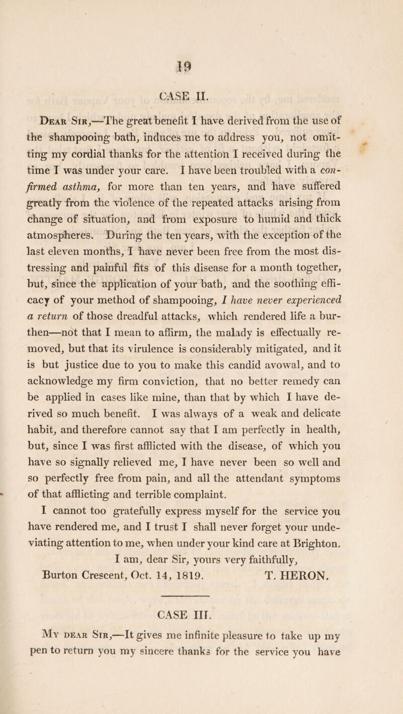 Dear Sir^-—The great benefit I have derived from the use of the shampooing bath^ induces me to address you^ not omit¬ ting my cordial thanks for the attention I received during the time I was under your care. I have been troubled with a con¬ firmed asthma, for more than ten years, and have suffered greatly from the violence of the repeated attacks arising from change of situation, and from exposure to humid and thick atmospheres. During the ten years, with the exception of the last eleven months, I have never been free from the most dis¬ tressing and painful fits of this disease for a month together, but, since the application of your bath, and the soothing effi¬ cacy of your method of shampooing, 1 have never experienced a return of those dreadful attacks, which rendered life a bur¬ then—not that I mean to affirm, the malady is effectually re¬ moved, but that its virulence is considerably mitigated, and it is but justice due to you to make this candid avowal, and to acknowledge my firm conviction, that no better remedy can be applied in cases like mine, than that by which I have de¬ rived so much benefit. I was always of a weak and delicate habit, and therefore cannot say that I am perfectly in health, but, since I was first afflicted with the disease, of which you have so signally relieved me, I have never been so well and so perfectly free from pain, and ail the attendant symptoms of that afflicting and terrible complaint. I cannot too gratefully express myself for the service you have rendered me, and I trust I shall never forget your unde¬ viating attention to me, when under your kind care at Brighton. I am, dear Sir, yours very faithfully. Burton Crescent, Oct. 14, 1819. T. HERON. CASE in. My dear Sir,—It gives me infinite pleasure to take up my pen to return you my sincere thanks for the service you have