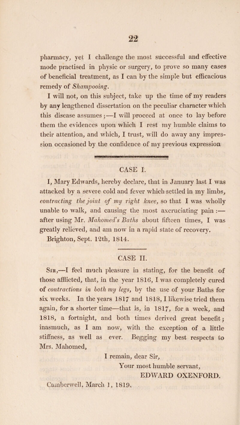 pharmacy^ yet I challenge the most successful and effective mode practised in physic or surgery, to prove so many cases of beneficial treatment, as I can by the simple but efficacious remedy of Shampooing. I will not, on this subject, take up the time of my readers by any lengthened dissertation on the peculiar character which this disease assumes 3—I will proceed at once to lay before them the evidences upon which I rest ray humble claims to their attention, and which, I trust, will do away any impres¬ sion occasioned by the confidence of my previous expression CASE I. I, Mary Edwards, hereby declare, that in January last I was attacked by a severe cold and fever which settled in my limbs, contracting the joint of my right knee, so that I was wholly unable to walk, and causing the most axcruciating pain :— after using Mr. Mahomed!s Baths about fifteen times, I was greatly relieved, and am now in a rapid state of recovery. Brighton, Sept. 12th, 1814. CASE II. Sir,—I feel much pleasure in stating, for the benefit of those afflicted, that, in the year 1816, I was completely cured of contractions in both my legs, by the use of your Baths for six weeks. In the years 1817 and 1818,1 likewise tried them again, for a shorter time—that is, in 1817, for a week, and 1818, a fortnight, and both times derived great benefit; inasmuch, as I am now, with the exception of a little stiffness, as w^ell as ever. Begging my best respects to Mrs. Mahomed, I remain, dear Sir, Your most humble servant, EDWARD OXENFORD. Camberwell, March 1, 1819.