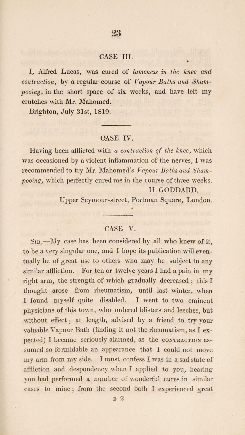 CASE III. I, Alfred Lucas, was cured of lameness in the knee and contraction, by a regular course of Vapour Baths and Sham¬ pooing, in the short space of six weeks, and have left my crutches with Mr. Mahomed. % Brighton, July 31st, 1819. CASE IV. Having been afflicted with a contraction of the knee, which was occasioned by a violent inflammation of the nerves, I was recommended to try Mr. Mahomed’s Vapour Baths and Sham¬ pooing, which perfectly cured me in the course of three weeks. H. GODDARD. Upper Seymour-street, Portman Square, London. CASE V. SiE,—My case has been considered by all who knew of it, to be a very singular one, and I hope its publication will even¬ tually be of great use to others who may be subject to any similar affliction. For ten or twelve years I had a pain in my right arm, the strength of which gradually decreased j this I thought arose from rheumatism, until last winter, when I found myself quite disabled. I went to two eminent physicians of this town, who ordered blisters and leeches, but without effect 5 at length, advised by a friend to try your valuable Vapour Bath (finding it not the rheumatism, as I ex¬ pected) I became seriously alarmed, as the contraction as¬ sumed so formidable an appearance that I could not move my arm from my side. I must confess I was in a sad state of affliction and despondency when I applied to you, hearing you had performed a number of wonderful cures in similar cases to mine j from the second bath I experienced great B 2