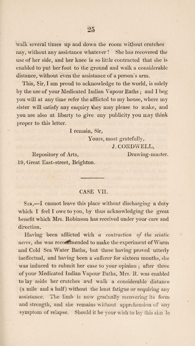Walk several times up and down the room without crutches nay, without any assistance whatever ! She has recovered the use of her side, and her knee is so little contracted that she is enabled to put her foot to the e^round and walk a considerable distance, without even the assistance of a person’s arm. This, Sir, I am proud to acknowledge to the world, is solely by the use of your Medicated Indian Vapour Baths 3 and I beg you will at any time refer the afflicted to my house, where my sister will satisfy any enquiry they may please to make, and you are also at liberty to give any publicity you miay think proper to this letter. 1 remain. Sir, Yours, most gratefully, J. CORDWELL, Repository of Arts, Drawing-master. 19, Great East-street, Brighton. CASE VIE Sir,—1 cannot leave this place without discharging a duty which I feel I owe to you, by thus acknowledging the great benefit which Mrs. Robinson has received under your care and direction. Having been afflicted with a contraction of the sciatic nerve, she was recodftnended to make the experiment of Warm and Cold Sea Water Baths, but these having proved utterly ineffectual, and having been a sufferer for sixteen months, she was induced to submit her case to your opinion 3 after three of your Medicated Indian Vapour Baths^ Mrs. R. was enabled to lay aside her crutches and walk a considerable distance (a mile and a half) without the least fatigue or requiring any assistance. The limb is now gradually recovering its form and strength, and she remains without apprehension of any symptom of relapse. Should it be your wish to lay this sim le