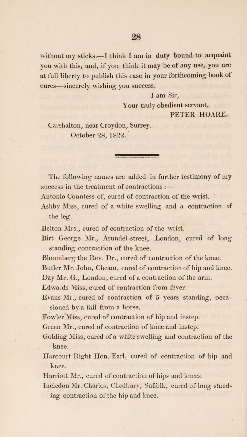 without my sticks.—I think I am in duty bound to acquaint you with this> and, if you think it may be of any use, you are at full liberty to publish this case in your forthcoming book of cures—sincerely wishing you success. I am Sir, Your truly obedient servant, PETER HOARE. Carshalton, near Croydon, Surrey. October 28, 1822. The following names are added in further testimony of my success in the treatment of contractions Antonio Countess of, cured of contraction of the wrist. Ashby Miss, cured of a white swelling and a contraction of the leg. Belton Mrs., cured of contraction of the wrist. Birt George Mr., Arundel-street, London, cured of long standing contraction of the knee. Bloomberg the Rev. Dr., cured of contraction of the knee. Butler Mr. John, Cheam, cured of contraction of hip and knee. Day Mr. G., London, cured of a contraction of the arm. Edwards Miss, cured of contraction from fever. Evans Mr., cured of contraction of 5 years standing, occa¬ sioned by a fall from a horse. 1 y Fowler Miss, cured of contraction of hip and instep. Green Mr., cured of contraction of knee and instep. Golding Miss, cured of a white swelling and contraction of the knee. Harcourt Right Hon. Earl, cured of contraction of hip and knee. Harriott Mr., cured of contraction of hips and knees. Incledon Mr, Charles, Chedbury, Suffolk, cured of long stand¬ ing contraction of the hip and knee. I