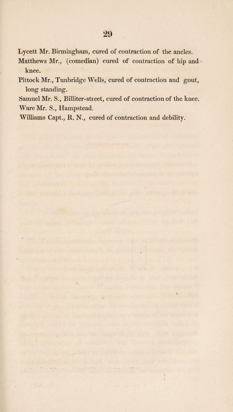 Lycett Mr. Birmingham, cured of contraction of the ancles. Matthews Mr., (comedian) cured of contraction of hip and knee. Pittock Mr., Tunbridge Wells, cured of eontraction and gout, long standing. Samuel Mr. S., Billiter-street, cured of contraction of the knee. Ware Mr. S., Hampstead. Williams Capt., R. N., cured of contraction and debility.