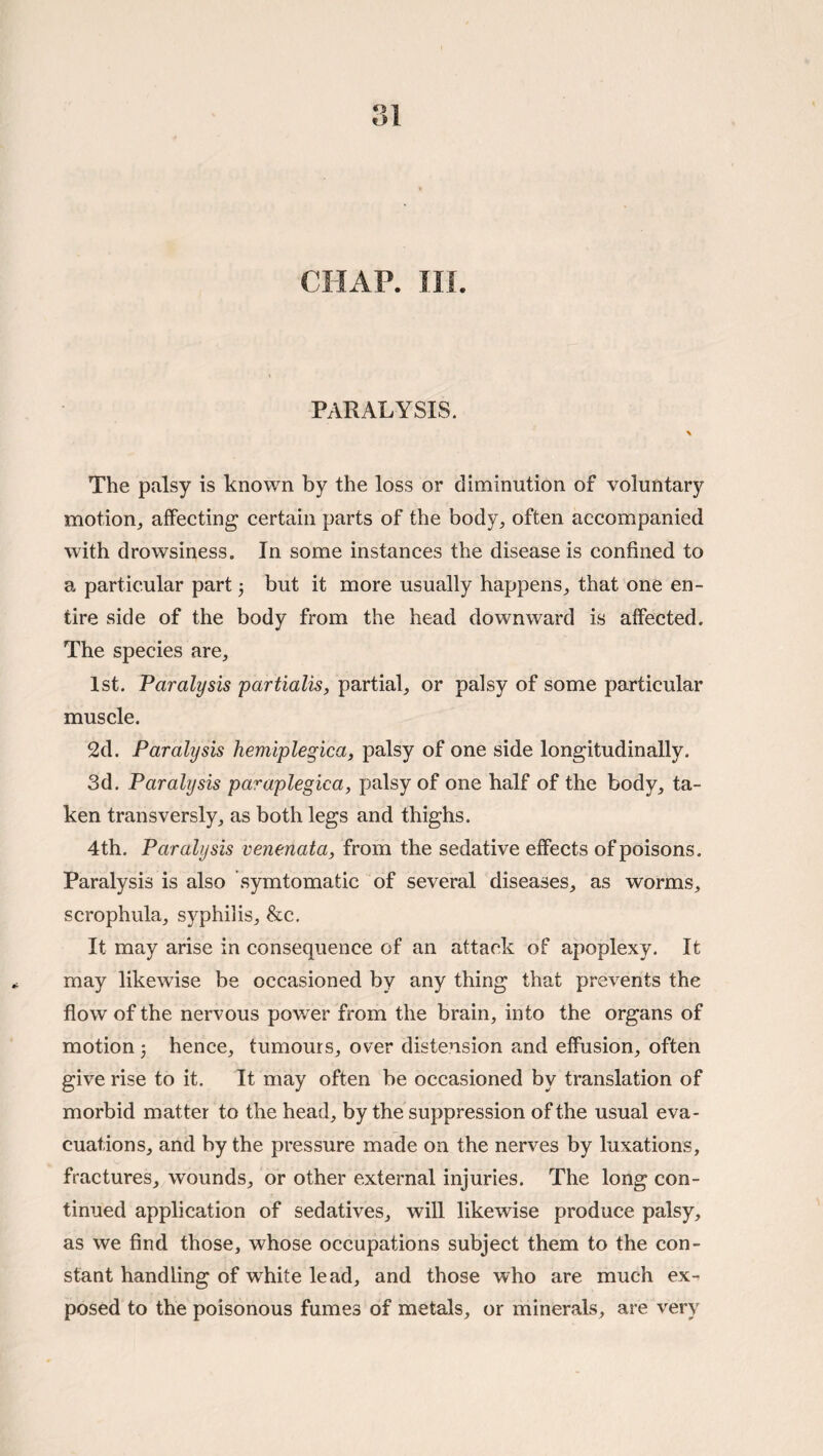 CHAP. in. PARALYSIS. \ The palsy is known by the loss or diminution of voluntary motion, affecting certain parts of the body, often accompanied with drowsiness. In some instances the disease is confined to a particular part 3 but it more usually happens, that one en¬ tire side of the body from the head downward is affected. The species are, 1st. Paralysis partialis, partial, or palsy of some particular muscle. 2d. Paralysis hemlplegica, palsy of one side longitudinally. 3d. Paralysis paraplegica, palsy of one half of the body, ta¬ ken transversly, as both legs and thighs. 4th. Paralysis venenata, from the sedative effects of poisons. Paralysis is also symtomatic of several diseases, as worms, scrophula, syphilis, &c. It may arise in consequence of an attack of apoplexy. It may likewise be occasioned by any thing that prevents the flow of the nervous povrer from the brain, into the organs of motion 3 hence, tumours, over distension and effusion, often give rise to it. It may often be occasioned by translation of morbid matter to the head, by the suppression of the usual eva¬ cuations, and by the pressure made on the nerves by luxations, fractures, wounds, or other external injuries. The long con¬ tinued application of sedatives, will likewise produce palsy, as we find those, whose occupations subject them to the con¬ stant handling of white lead, and those who are much ex-^ posed to the poisonous fumes of metals, or minerals, are very