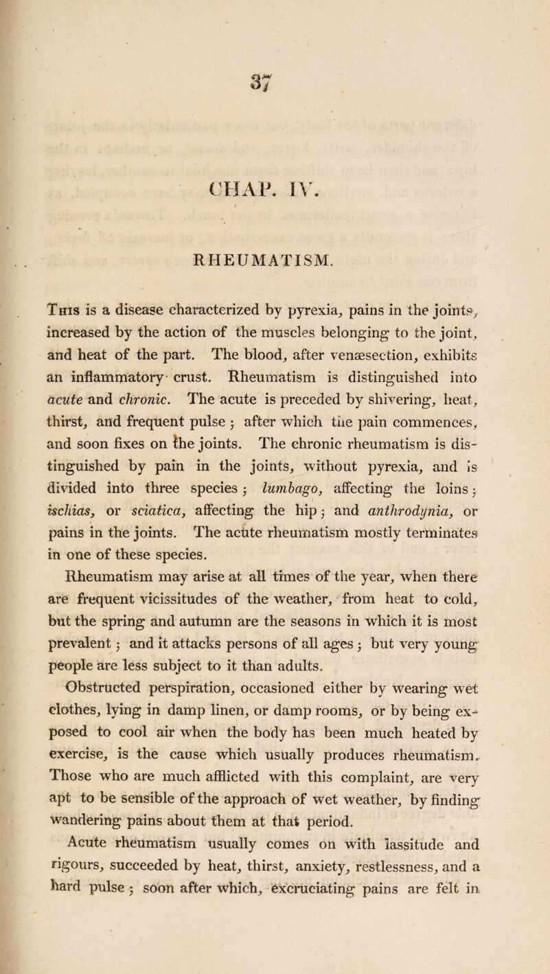 CHAP. l\ . RHEUMATISM. This is a disease characterized by pyrexia, pains in the joints, increased by the action of the muscles belonging to the joint, and heat of the part. The blood, after vensesection, exhibits an inflammatory crust. Rheumatism is distinguished into acute and chronic. The acute is preceded by shivering, heat, thirst, and frequent pulse j after which the pain commences, and soon fixes on the joints. The chronic rheumatism is dis¬ tinguished by pain in the joints, without pyrexia, and is divided into three species; lumbago, affecting the loins ^ ischias, or sciatica, affecting the hip 3 and anthrodynia, or pains in the joints. The actite rheumatism mostly terminates in one of these species. Rheumatism may arise at all times of the year, when there are frequent vicissitudes of the weather, from heat to cold, but the spring and autumn are the seasons in which it is most prevalent j and it attacks persons of all ages •, but very young people are less subject to it than adults. Obstructed perspiration, occasioned either by wearing wet clothes, lying in damp linen, or damp rooms, or by being ex¬ posed to cool air when the body has been much heated by exercise, is the cause which usually produces rheumatism.. Those who are much afflicted with this complaint, are very apt to be sensible of the approach of wet weather, by finding wandering pains about them at that period. Acute rheumatism usually comes on with lassitude and rigours, succeeded by heat, thirst, anxiety, restlessness, and a hard pulse; soon after which, excruciating pains are felt in