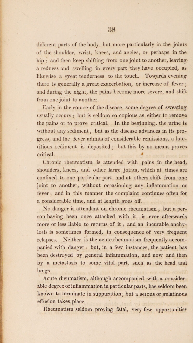 different parts of the body^, but more partieularly in the joints, of the shoulder, wrist, knees, and ancles, or perhaps in the hip ; and then keep shifting from one joint to another, leaving a redness and swelling in every part they have occupied, as likewise a great tenderness to the touch. Towards evening there is generally a great exacerbation, or increase of fever ; and during the night, the pains become more severe, and shift from one joint to another. Early in the course of the disease, some degree of sweating usually occurs ^ but is seldom so copious as either to remove the pains or to prove critical. In the beginning, the urine is without any sediment j but as the disease advances in its pro¬ gress, and the fever admits of considerable remissions, a late- litious sediment is deposited j but this by no means proves critical. ^ Chronic rheumatism is attended with pains in the head, shoulders, knees, and other large joints, which at times are confined to one particular part, and at others shift from one joint to another, without occasioning any inflammation or fever j and in this manner the complaint continues often for a considerable time, and at length goes off. No danger is attendant on chronic rheumatism ; but a per^ son having been once attacked with it, is ever afterwards more or less liable to returns of it 3 and an incurable anchy¬ losis is sometimes formed, in consequence of very frequent relapses. Neither is the acute rheumatism frequently accom¬ panied with danger : but, in a few instances, the patient has been destroyed by general inflammation, and now and then by a metastasis to some vital part, such as the head and lungs. Acute rheumatism, although accompanied with a consider¬ able degree of inflammation in particular parts, has seldom been known to terminate in suppuration j but a serous or gelatinous effusion takes place. Rheumatism seldom proving fatal, very few opportunities