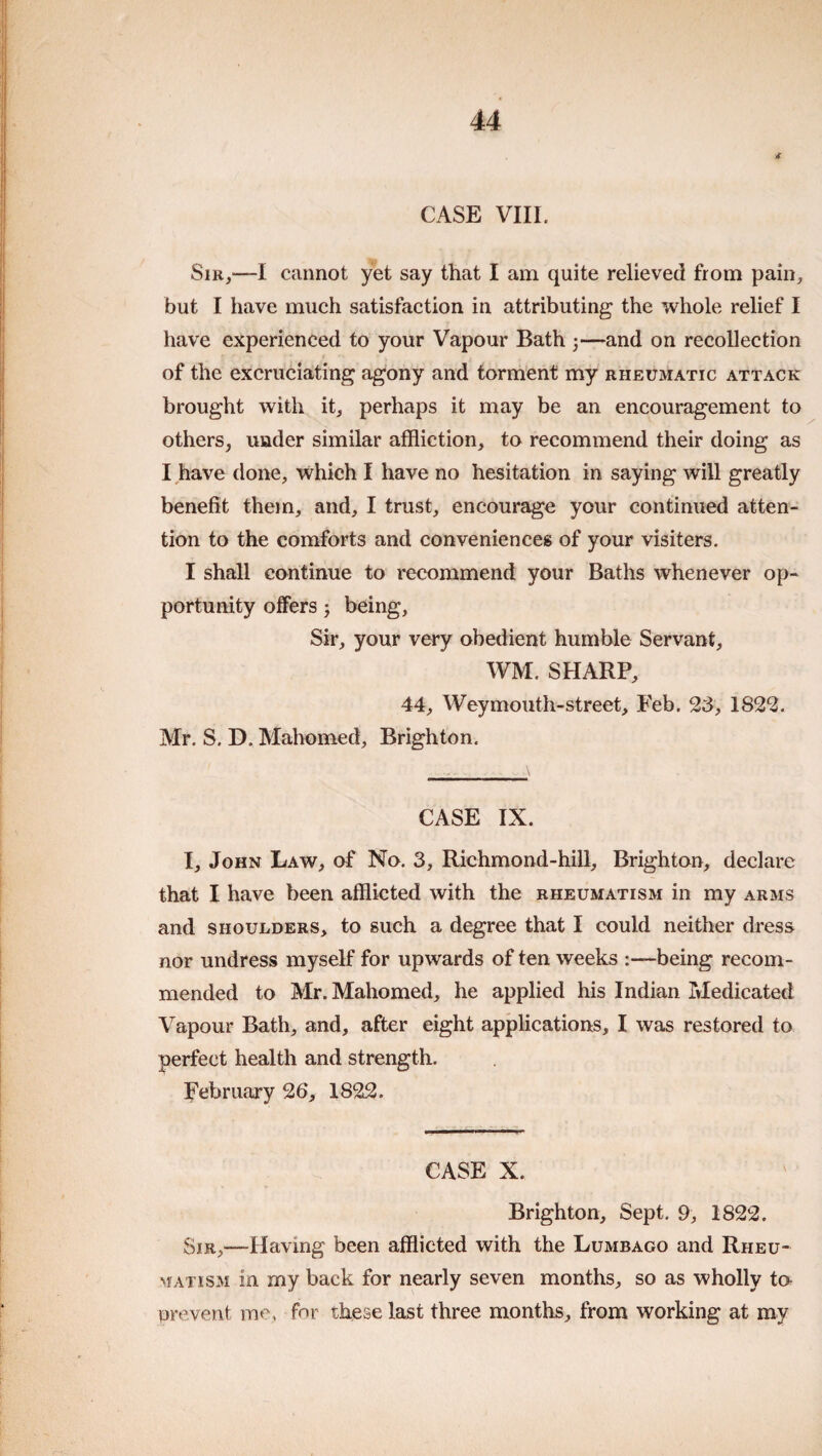 CASE VIII. Sir,—I cannot yet say that I am quite relieved from pain, but I have much satisfaction in attributing the whole relief I have experienced to your Vapour Bath 3—and on recollection of the excruciating agony and torment my rheumatic attack brought with it, perhaps it may be an encouragement to others, under similar affliction, to recommend their doing as I have done, which I have no hesitation in saying will greatly benefit them, and, I trust, encourage your continued atten¬ tion to the comforts and conveniences of your visiters. I shall continue to recommend your Baths whenever op¬ portunity offers 5 being. Sir, your very obedient humble Servant, WM. SHARP, 44, Weymouth-street, Feb. 23, 1822. Mr. S. D. Mahomed, Brighton. CASE IX. I, John Law, of No. 3, Richmond-hill, Brighton, declare that I have been afflicted with the rheumatism in my arms and shoulders, to such a degree that I could neither dress nor undress myself for upwards of ten weeks :—being recom¬ mended to Mr. Mahomed, he applied his Indian Medicated Vapour Bath, and, after eight applications, I was restored to perfect health and strength. February 26, 1822. CASE X. Brighton, Sept. 9, 1822. SiR,-~Having been afflicted with the Lumbago and Rheu¬ matism in my back for nearly seven months, so as wholly to prevent me, for these last three months, from working at my