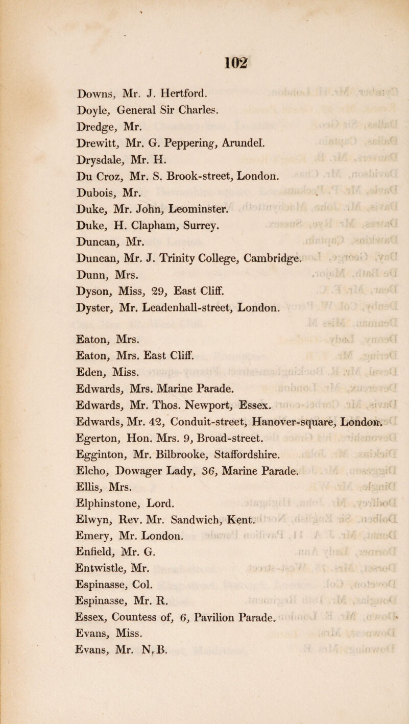 Downs, Mr. J. Hertford. Doyle, General Sir Charles. Dredge, Mr. Drewitt, Mr. G. Peppering, Arundel. Drysdale, Mr. H. Du Croz, Mr. S. Brook-street, London. Dubois, Mr. Duke, Mr. John, Leominster. Duke, H. Clapham, Surrey. Duncan, Mr. Duncan, Mr. J. Trinity College, Cambridge. Dunn, Mrs. Dyson, Miss, 29, East Cliff. Dyster, Mr. Leadenhall-street, London. Eaton, Mrs. Eaton, Mrs. East Cliff. Eden, Miss. Edwards, Mrs. Marine Parade. Edwards, Mr. Thos. Newport, Essex. Edwards, Mr. 42, Conduit-street, Hanover-square, London. Egerton, Hon. Mrs. 9, Broad-street. Egginton, Mr. Bilbrooke, Staffordshire. Elcho, Dowager Lady, 36, Marine Parade. Ellis, Mrs. Elphinstone, Lord. Elwyn, Rev. Mr. Sandwich, Kent. Emery, Mr. London. Enfield, Mr. G. Entwistle, Mr. Espinasse, Col. Espinasse, Mr. R. Essex, Countess of, 6, Pavilion Parade. Evans, Miss. Evans, Mr. N^B.