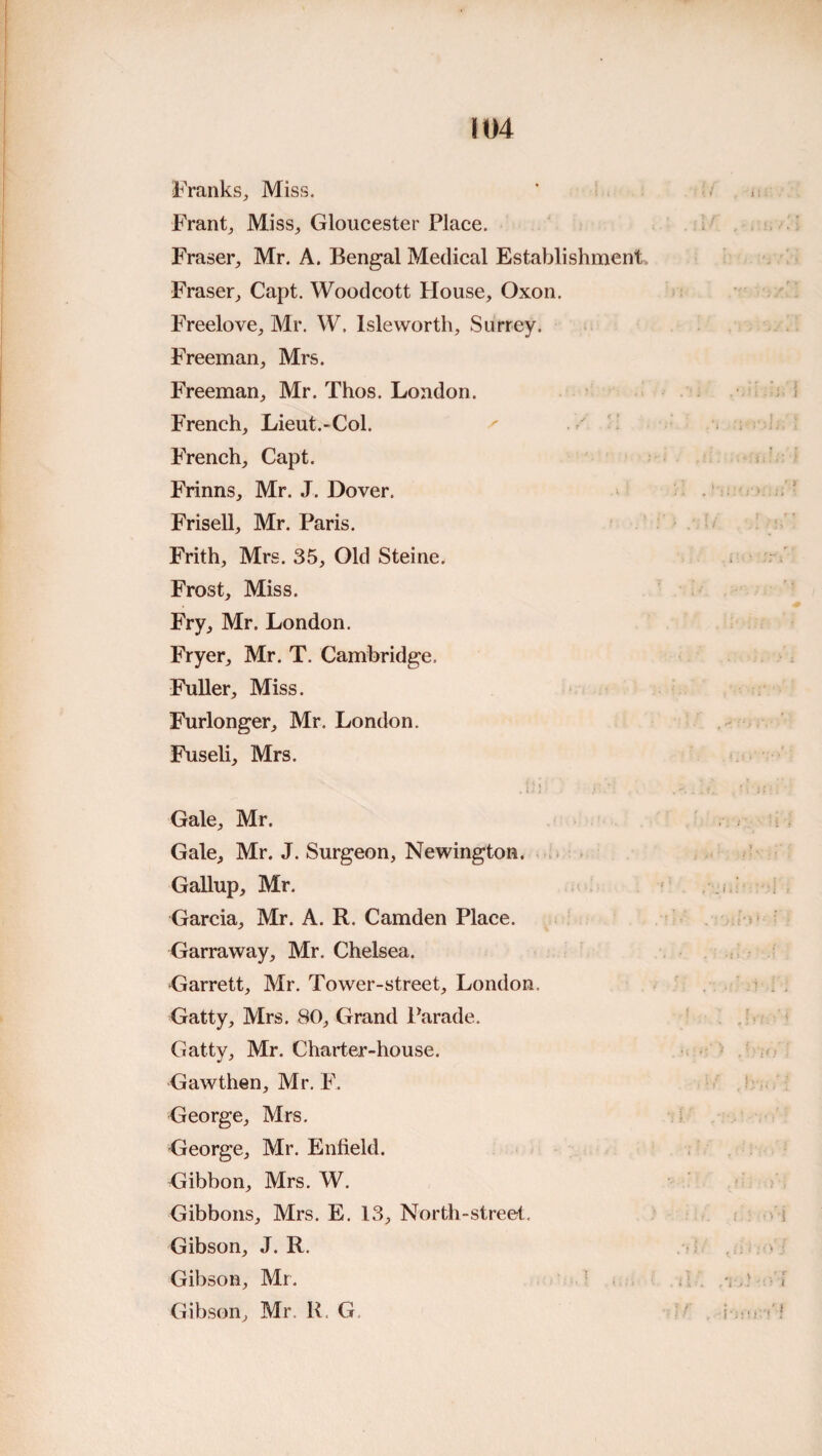 Franks, Miss. Frant, Miss, Gloucester Place. Fraser, Mr. A. Bengal Medical Establishment. Fraser, Capt. Woodcott House, Oxon. Freelove, Mr. W. Islevvorth, Surrey. Freeman, Mrs. Freeman, Mr. Thos. London. French, Lieut.-Col. French, Capt. Frinns, Mr. J. Dover. Frisell, Mr. Paris. Frith, Mrs. 35, Old Steine. Frost, Miss. Fry, Mr. London. Fryer, Mr. T. Cambridge. Fuller, Miss. Furlonger, Mr. London. Fuseli, Mrs. Gale, Mr. Gale, Mr. J. Surgeon, Newington. - Gallup, Mr. Garcia, Mr. A. R. Camden Place. Garraway, Mr. Chelsea. Garrett, Mr. Tower-street, London. Gatty, Mrs. 80, Grand l^arade. Gatty, Mr. Charter-house. Gawthen, Mr. F. George, Mrs. George, Mr. Enfield. Gibbon, Mrs. W. Gibbons, Mrs. E. 13, North-street, Gibson, J. R. Gibson, Mr. Gibson, Mr. K. G.