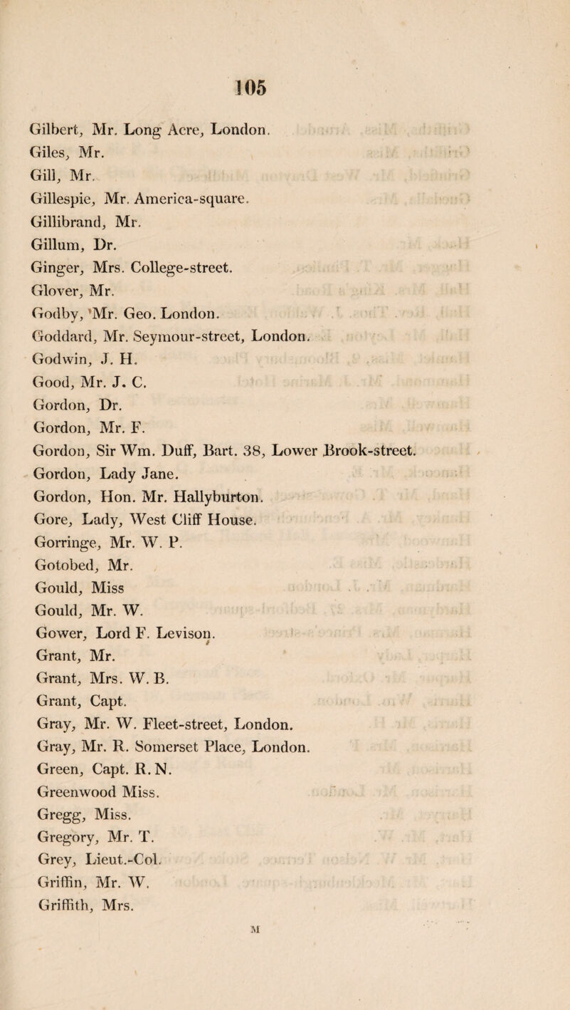 !05 Gilbert, Mr, Long Acre, London. Giles, Mr. Gill, Mr. Gillespie, Mr. America-square. Gillibrand, Mr, Gillum, Dr. Ginger, Mrs. College-street. Glover, Mr. Godby, ’Mr. Geo. London. Goddard, Mr. Seymour-strcet, London. Godwin, J. H. Good, Mr. J. C. Gordon, Dr. Gordon, Mr. F. Gordon, Sir Wm. Duff, Bart. 38, Lower Brook-street. Gordon, Lady Jane. Gordon, Hon, Mr. Hallyburton. Gore, Lady, West Cliff House. Gorringe, Mr. W. P. Gotobed, Mr, Gould, Miss Gould, Mr. W. Gower, Lord F. Levison. Grant, Mr. Grant, Mrs. W, B. Grant, Capt. Gray, Mr. W, Fleet-street, London. Gray, Mr. R. Somerset Place, London. Green, Capt. R.N. Greenwood Miss. Gregg, Miss. Gregory, Mr. T, Grey, Lieut,-Col. Griffin, Mr. W. Griffith, Mrs.