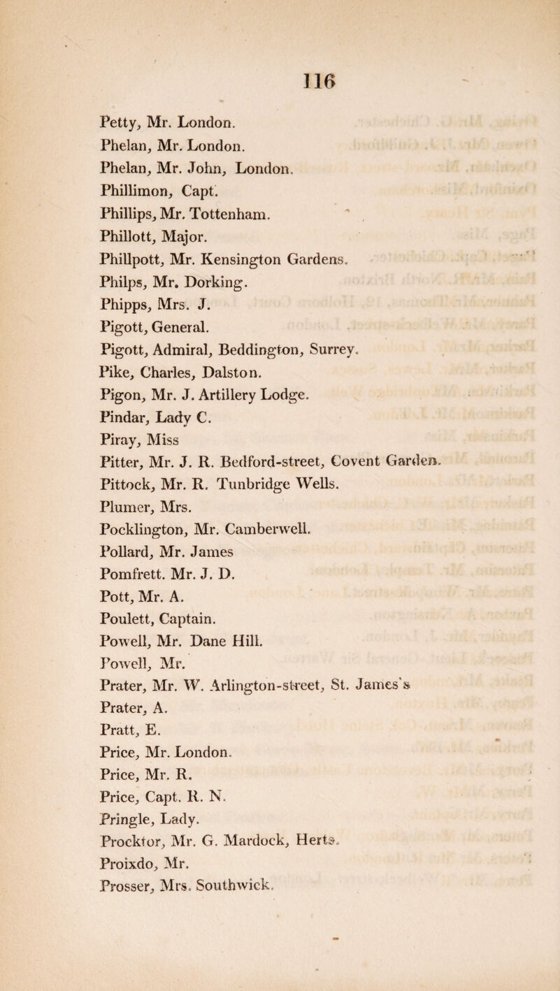 Petty, Mr. London. Phelan, Mr. London. Phelan, Mr. John, London. Phillimon, Capt. Phillips, Mr. Tottenham. Phillott, Major. Phillpott, Mr. Kensington Gardens. Philps, Mr, Dorking. Phipps, Mrs. J. Pigott, General, Pigott, Admiral, Beddington, Surrey. Pike, Charles, Dalston. Pigon, Mr. J. Artillery Lodge. Pindar, Lady C. Piray, Miss Pitter, Mr. J. R. Bedford-street, Covent Garden. Pittock, Mr. R. Tunbridge Wells. Plumer, Mrs. Pocklington, Mr. Camberwell. Pollard, Mr. James Pomfrett. Mr. J. D. Pott, Mr. A. Poulett, Captain. Powell, Mr. Dane Hill. Powell, Mr. Prater, Mr. W. Arlington-street, St. James's Prater, A. Pratt, E. Price, Mr. London. Price, Mr. R. Price, Capt. R, N. Pringle, Lady. Procktor, Mr. G. Mardock, Herts. Proixdo, Mr. Prosser, Mrs. Southwick,