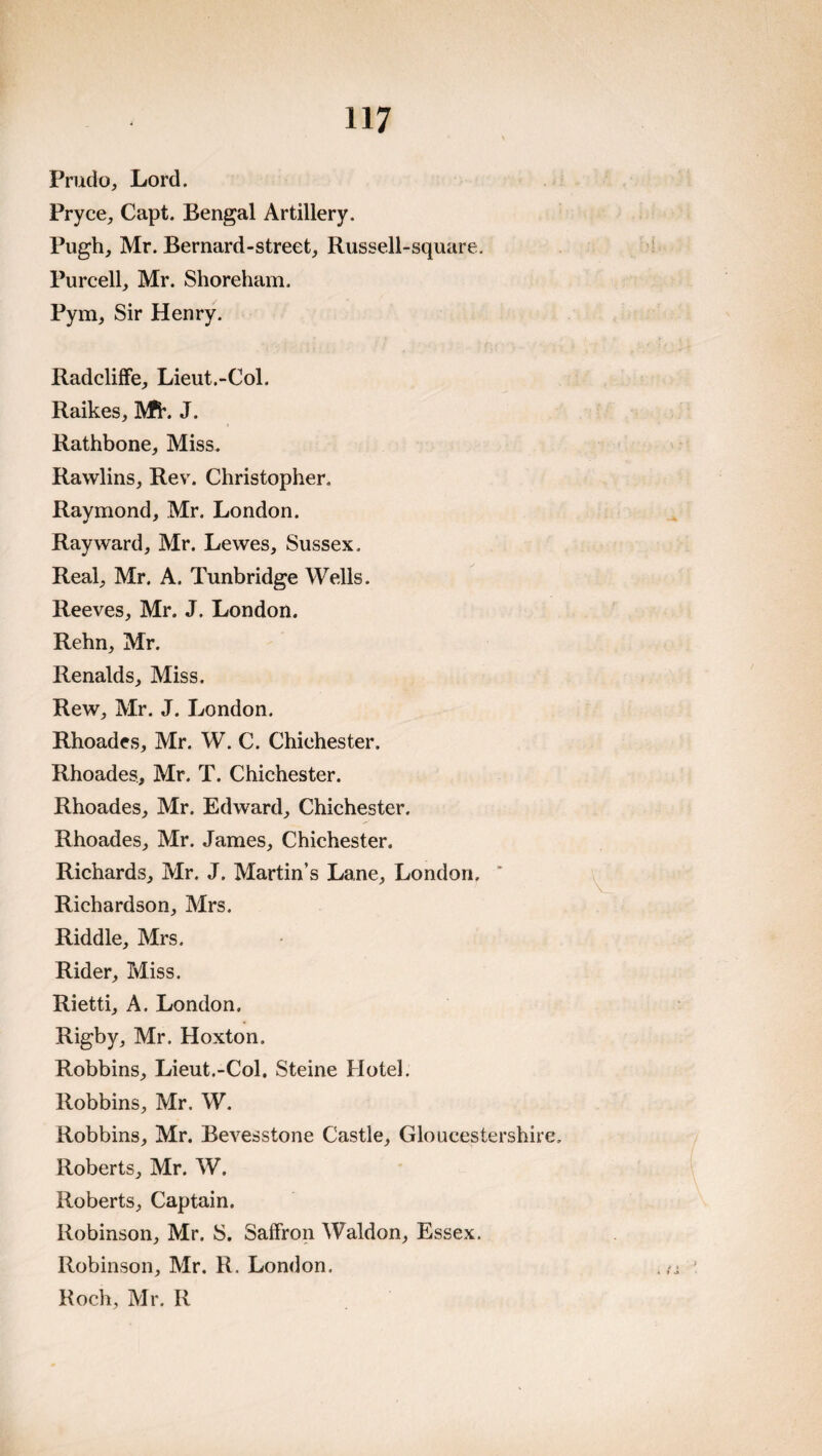 Prudo, Lord. Pryce^ Capt. Bengal Artillery. Pugh, Mr. Bernard-street, Russell-square. Purcell, Mr. Shoreham. Pym, Sir Henry. RadclifFe, Lieut.-Col. Raikes, IVfi*. J. Rathbone, Miss. Rawlins, Rev. Christopher. Raymond, Mr. London. Ray ward, Mr. Lewes, Sussex, Real, Mr. A. Tunbridge Wells. Reeves, Mr. J. London. Rehn, Mr. Renalds, Miss. Rew, Mr. J. London. Rhoades, Mr. W. C. Chichester. Rhoades, Mr. T. Chichester. Rhoades, Mr. Edward, Chichester. Rhoades, Mr. James, Chichester. Richards, Mr. J. Martin’s Lane, London. Richardson, Mrs. Riddle, Mrs. Rider, Miss. Rietti, A. London. Rigby, Mr. Hoxton. Robbins, Lieut.-Col. Steine Hotel. Robbins, Mr. W. Robbins, Mr. Bevesstone Castle, Gloucestershir Roberts, Mr. W. Roberts, Captain. Robinson, Mr. S. Saffron Waldon, Essex. Robinson, Mr. R. London. Roch, Mr. R