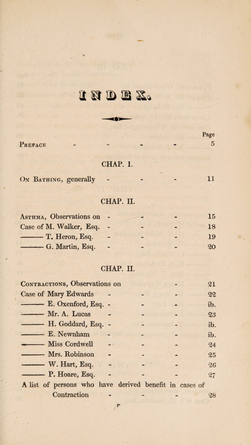 Preface Page CHAP. 1. On Bathing^ generally - - - 11 CHAP. II. Asthma, Observations on - - - 15 Case of M. Walker, Esq. - - - 18 -T. Heron, Esq. - - - 19 -G. Martin, Esq. - - - ^0 CHAP. H. Contractions, Observations on - 21 Case of Mary Edwards - - - 22 -- E. Oxenford, Esq. - - - ib. - Mr. A. Lucas - - - 23 - H. Goddard, Esq. - - - ib. - E. Newnham - - - ib. —- Miss Cordwell - - - 24 - Mrs. Robinson - - - 25 - W. Hart, Esq. - - - 26 - P. Hoare, Esq. - - - 27 A list of persons who have derived benefit in cases of Contraction - - - 26