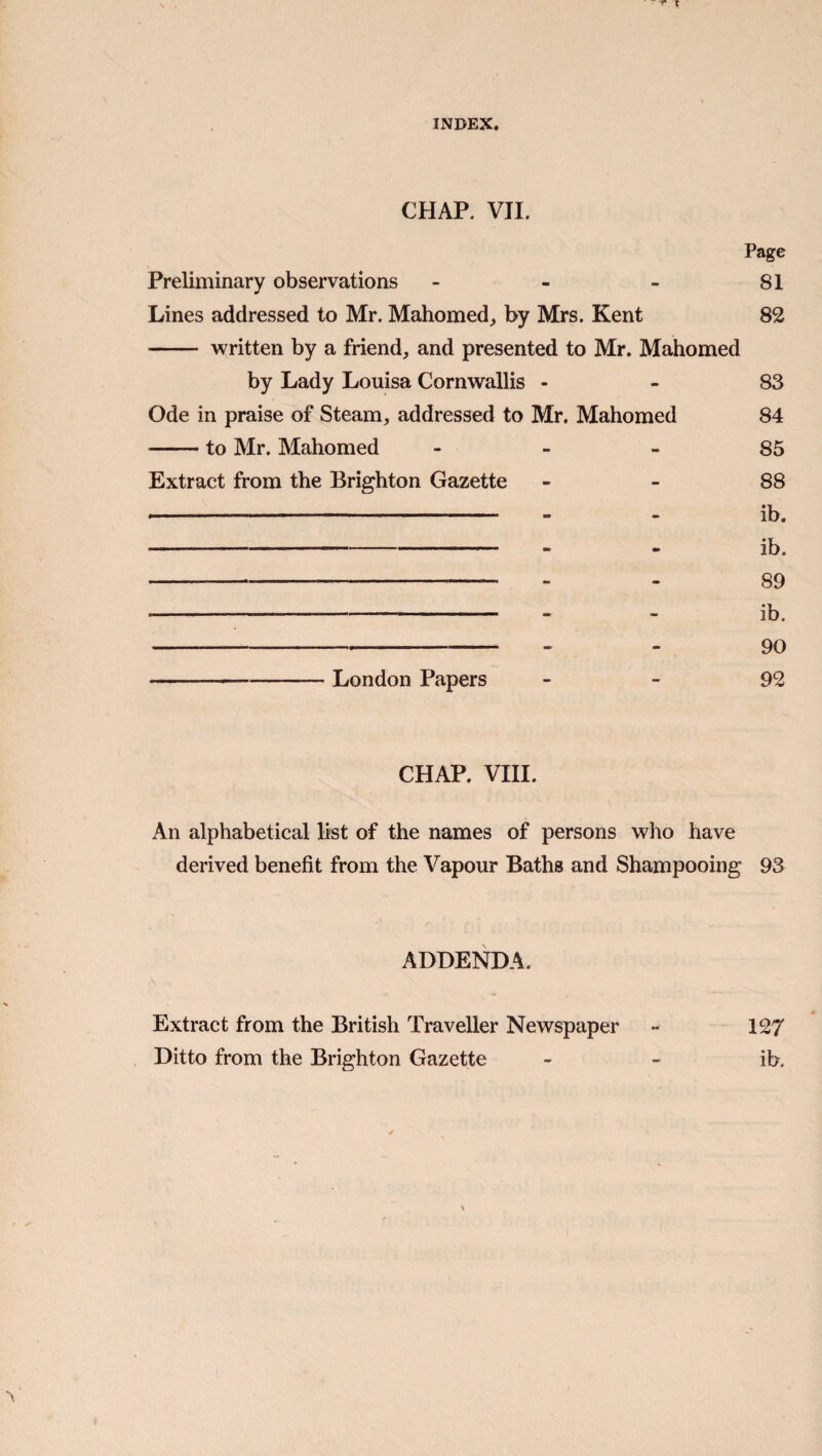 CHAP. VII. Page Preliminary observations - - - 81 Lines addressed to Mr. Mahomed, by Mrs. Kent 82 - written by a friend, and presented to Mr. Mahomed by Lady Louisa Cornwallis - - 83 Ode in praise of Steam, addressed to Mr. Mahomed 84 -to Mr. Mahomed - - - 85 Extract from the Brighton Gazette - - 88 - - - ib. - - ib. - - - 89 -“ - ib. - . 90 London Papers - - 92 CHAP. VIII. An alphabetical list of the names of persons who have derived benefit from the Vapour Baths and Shampooing 93 ADDENDA. Extract from the British Traveller Newspaper - 127 Ditto from the Brighton Gazette - - ib.