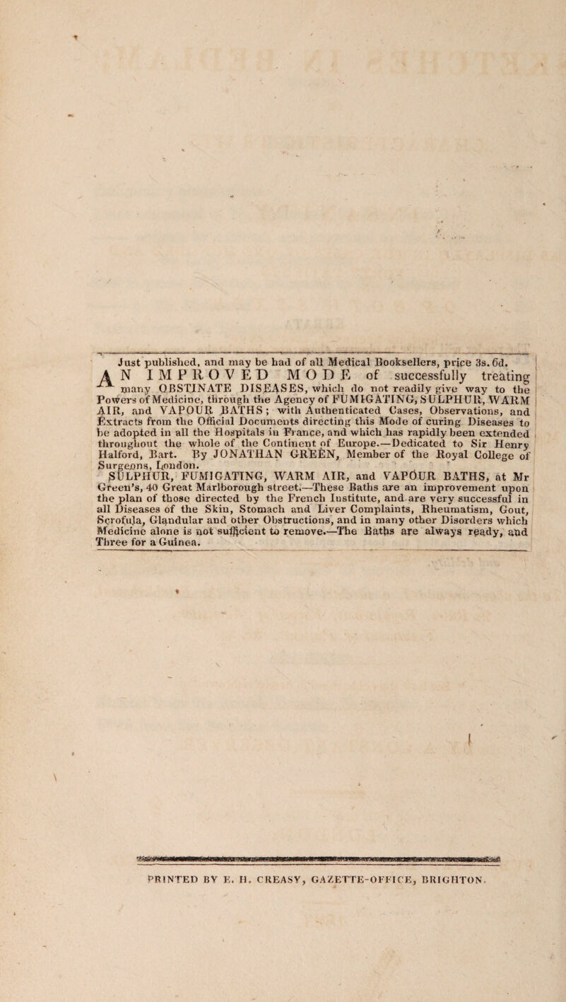 Just published, and may be had of all Medical Booksellers, price 3s. 6d. AN IMPROVED MODE of successfully treating many OBSTINATE DISEASES, which do not readily give way to the Powers of Medicine, through the Agency of FUMIGATING, SULPHUR, WARM AIR, and VAPOUR JBATHS; with Authenticated Cases, Observations, and Extracts from the Official Documents directing this Mode of curing Diseases to be adopted in all the Hospitals in France, and which has rapidly been extended throughout the whole of the Continent of Europe.—Dedicated to Sir Henry Halford, Bart. By JONATHAN GREEN, Member of the Royal College of Surgenna, London. ■ SULPHUR, FUMIGATING, WARM AIR, and VAPOUR BATHS, at Mr Green’s, 40 Great Marlborough street.'—These Baths are an improvement upon the plan of those directed by the French Institute, and are very successful in all Diseases of the Skin, Stomach and Liver Complaints, Rheumatism, Gout, Sc-rofuja, Glandular and other Obstructions, and in many other Disorders which Medicine alone is not sulftcient to remove.—^Tbe Batjas are always r^gdy, and Three for a Guinea. PRINTED BY E. H. CREASY, GAZETTE-OFFICE, BRIGHTON.