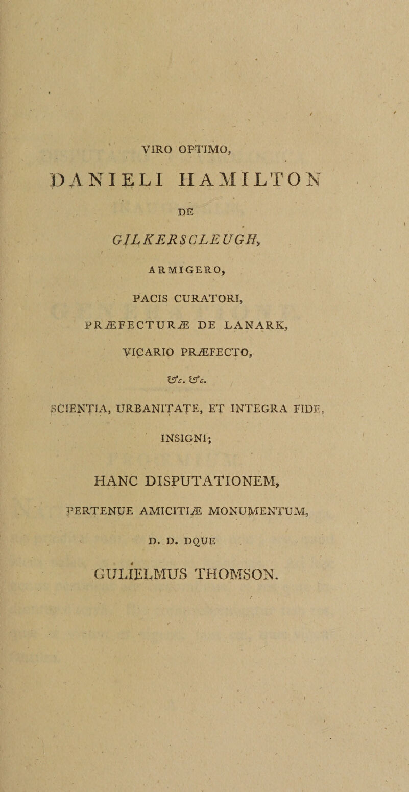 VIRO OPTIMO, PANIELI HAMILTON DE » GILKERSCLEUGH, ARMIGERO, PACIS CURATORI, PRiEFECTURJE DE LANARK, VICARIO PRAEFECTO, &amp;c. Isfc. SCIENTIA, URBANITATE, ET INTEGRA FIDE. INSIGNI», HANC DISPUTATIONEM, PERTENUE AMICITIEE MONUMENTUM, D. D. DQUE 1 GULIELMUS THOMSON. i