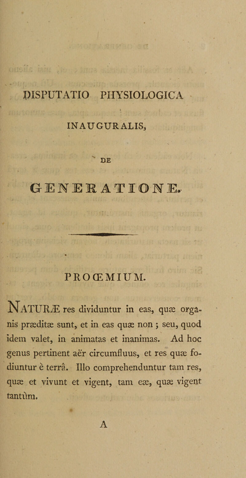 . . » x 4 inauguralis. DE GENERATIONE, &gt; ... • \ PROCEMIUM. NaTURvE res dividuntur in eas, quas orga¬ nis prasditas sunt, et in eas quas non ; seu, quod idem valet, in animatas et inanimas. Ad hoc genus pertinent aer circumfluus, et res quas fo¬ diuntur e terra. Illo comprehenduntur tam res, quas et vivunt et vigent, tam ex, quas vigent tantum. A